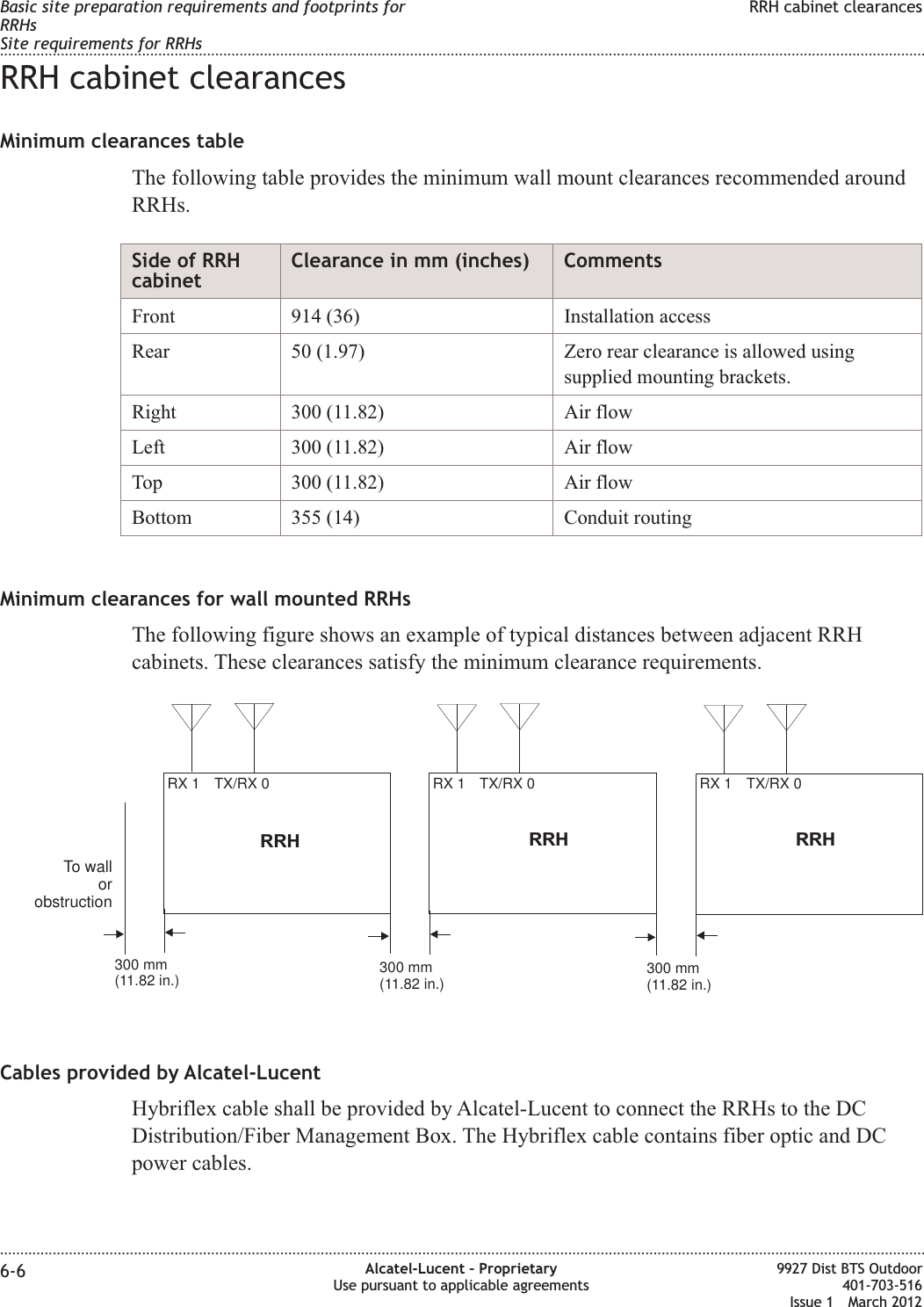RRH cabinet clearancesMinimum clearances tableThe following table provides the minimum wall mount clearances recommended aroundRRHs.Side of RRHcabinetClearance in mm (inches) CommentsFront 914 (36) Installation accessRear 50 (1.97) Zero rear clearance is allowed usingsupplied mounting brackets.Right 300 (11.82) Air flowLeft 300 (11.82) Air flowTop 300 (11.82) Air flowBottom 355 (14) Conduit routingMinimum clearances for wall mounted RRHsThe following figure shows an example of typical distances between adjacent RRHcabinets. These clearances satisfy the minimum clearance requirements.Cables provided by Alcatel-LucentHybriflex cable shall be provided by Alcatel-Lucent to connect the RRHs to the DCDistribution/Fiber Management Box. The Hybriflex cable contains fiber optic and DCpower cables.TX/RX 0RX 1RRHTX/RX 0RX 1 TX/RX 0RX 1RRHRRHTo wallorobstruction300 mm(11.82 in.)300 mm(11.82 in.)300 mm(11.82 in.)Basic site preparation requirements and footprints forRRHsSite requirements for RRHsRRH cabinet clearances........................................................................................................................................................................................................................................................................................................................................................................................................................................................................6-6 Alcatel-Lucent – ProprietaryUse pursuant to applicable agreements9927 Dist BTS Outdoor401-703-516Issue 1 March 2012