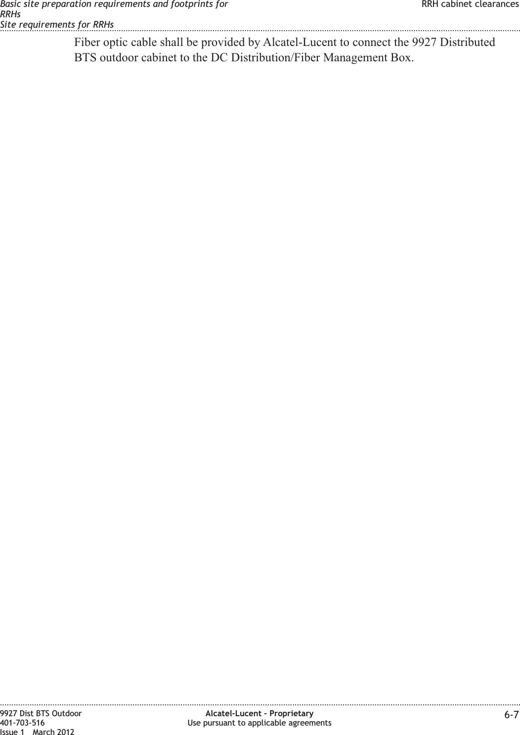 Fiber optic cable shall be provided by Alcatel-Lucent to connect the 9927 DistributedBTS outdoor cabinet to the DC Distribution/Fiber Management Box.Basic site preparation requirements and footprints forRRHsSite requirements for RRHsRRH cabinet clearances........................................................................................................................................................................................................................................................................................................................................................................................................................................................................9927 Dist BTS Outdoor401-703-516Issue 1 March 2012Alcatel-Lucent – ProprietaryUse pursuant to applicable agreements 6-7