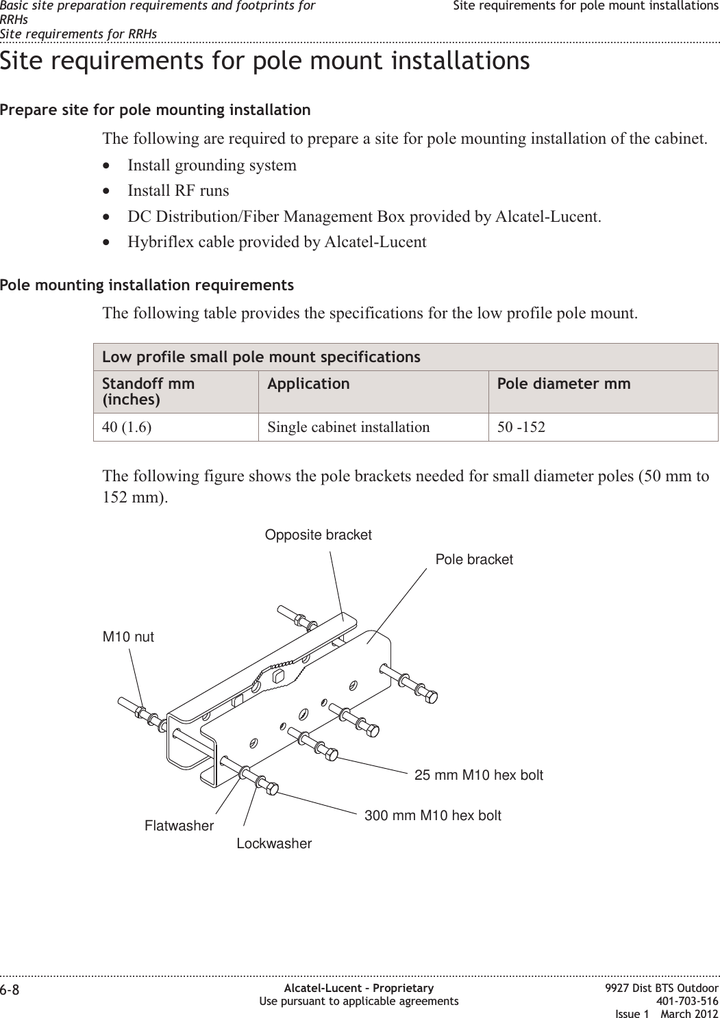 Site requirements for pole mount installationsPrepare site for pole mounting installationThe following are required to prepare a site for pole mounting installation of the cabinet.•Install grounding system•Install RF runs•DC Distribution/Fiber Management Box provided by Alcatel-Lucent.•Hybriflex cable provided by Alcatel-LucentPole mounting installation requirementsThe following table provides the specifications for the low profile pole mount.Low profile small pole mount specificationsStandoff mm(inches)Application Pole diameter mm40 (1.6) Single cabinet installation 50 -152The following figure shows the pole brackets needed for small diameter poles (50 mm to152 mm).Pole bracketOpposite bracket300 mm M10 hex bolt25 mm M10 hex boltLockwasherFlatwasherM10 nutBasic site preparation requirements and footprints forRRHsSite requirements for RRHsSite requirements for pole mount installations........................................................................................................................................................................................................................................................................................................................................................................................................................................................................6-8 Alcatel-Lucent – ProprietaryUse pursuant to applicable agreements9927 Dist BTS Outdoor401-703-516Issue 1 March 2012