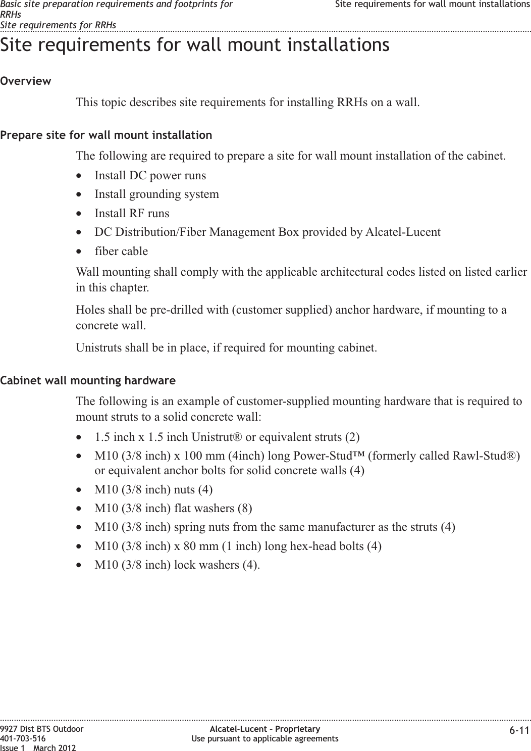 Site requirements for wall mount installationsOverviewThis topic describes site requirements for installing RRHs on a wall.Prepare site for wall mount installationThe following are required to prepare a site for wall mount installation of the cabinet.•Install DC power runs•Install grounding system•Install RF runs•DC Distribution/Fiber Management Box provided by Alcatel-Lucent•fiber cableWall mounting shall comply with the applicable architectural codes listed on listed earlierin this chapter.Holes shall be pre-drilled with (customer supplied) anchor hardware, if mounting to aconcrete wall.Unistruts shall be in place, if required for mounting cabinet.Cabinet wall mounting hardwareThe following is an example of customer-supplied mounting hardware that is required tomount struts to a solid concrete wall:•1.5 inch x 1.5 inch Unistrut® or equivalent struts (2)•M10 (3/8 inch) x 100 mm (4inch) long Power-Stud™ (formerly called Rawl-Stud®)or equivalent anchor bolts for solid concrete walls (4)•M10 (3/8 inch) nuts (4)•M10 (3/8 inch) flat washers (8)•M10 (3/8 inch) spring nuts from the same manufacturer as the struts (4)•M10 (3/8 inch) x 80 mm (1 inch) long hex-head bolts (4)•M10 (3/8 inch) lock washers (4).Basic site preparation requirements and footprints forRRHsSite requirements for RRHsSite requirements for wall mount installations........................................................................................................................................................................................................................................................................................................................................................................................................................................................................9927 Dist BTS Outdoor401-703-516Issue 1 March 2012Alcatel-Lucent – ProprietaryUse pursuant to applicable agreements 6-11