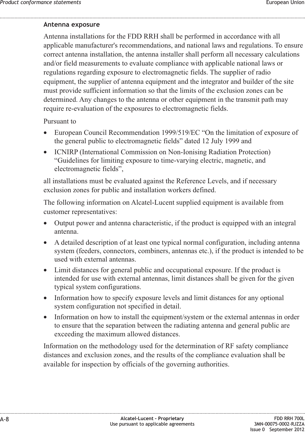Antenna exposureAntenna installations for the FDD RRH shall be performed in accordance with allapplicable manufacturer&apos;s recommendations, and national laws and regulations. To ensurecorrect antenna installation, the antenna installer shall perform all necessary calculationsand/or field measurements to evaluate compliance with applicable national laws orregulations regarding exposure to electromagnetic fields. The supplier of radioequipment, the supplier of antenna equipment and the integrator and builder of the sitemust provide sufficient information so that the limits of the exclusion zones can bedetermined. Any changes to the antenna or other equipment in the transmit path mayrequire re-evaluation of the exposures to electromagnetic fields.Pursuant to•European Council Recommendation 1999/519/EC “On the limitation of exposure ofthe general public to electromagnetic fields” dated 12 July 1999 and•ICNIRP (International Commission on Non-Ionising Radiation Protection)“Guidelines for limiting exposure to time-varying electric, magnetic, andelectromagnetic fields”,all installations must be evaluated against the Reference Levels, and if necessaryexclusion zones for public and installation workers defined.The following information on Alcatel-Lucent supplied equipment is available fromcustomer representatives:•Output power and antenna characteristic, if the product is equipped with an integralantenna.•A detailed description of at least one typical normal configuration, including antennasystem (feeders, connectors, combiners, antennas etc.), if the product is intended to beused with external antennas.•Limit distances for general public and occupational exposure. If the product isintended for use with external antennas, limit distances shall be given for the giventypical system configurations.•Information how to specify exposure levels and limit distances for any optionalsystem configuration not specified in detail.•Information on how to install the equipment/system or the external antennas in orderto ensure that the separation between the radiating antenna and general public areexceeding the maximum allowed distances.Information on the methodology used for the determination of RF safety compliancedistances and exclusion zones, and the results of the compliance evaluation shall beavailable for inspection by officials of the governing authorities.Product conformance statements European Union........................................................................................................................................................................................................................................................................................................................................................................................................................................................................A-8 Alcatel-Lucent – ProprietaryUse pursuant to applicable agreementsFDD RRH 700L3MN-00075-0002-RJZZAIssue 0 September 2012