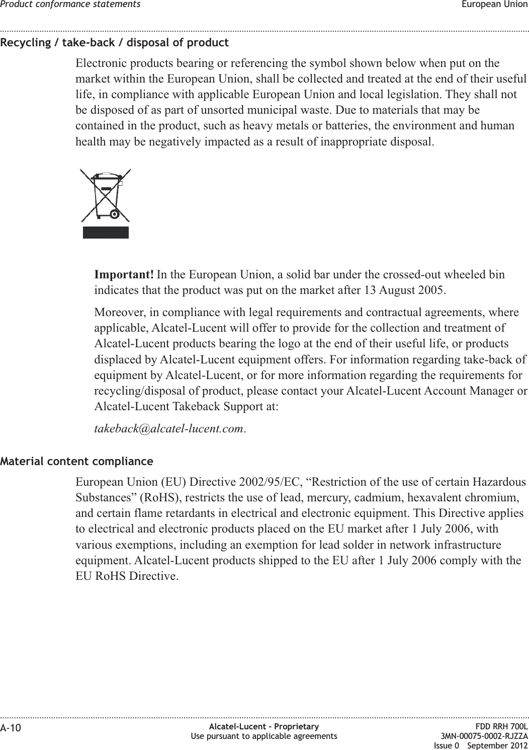 Recycling / take-back / disposal of productElectronic products bearing or referencing the symbol shown below when put on themarket within the European Union, shall be collected and treated at the end of their usefullife, in compliance with applicable European Union and local legislation. They shall notbe disposed of as part of unsorted municipal waste. Due to materials that may becontained in the product, such as heavy metals or batteries, the environment and humanhealth may be negatively impacted as a result of inappropriate disposal.Important! In the European Union, a solid bar under the crossed-out wheeled binindicates that the product was put on the market after 13 August 2005.Moreover, in compliance with legal requirements and contractual agreements, whereapplicable, Alcatel-Lucent will offer to provide for the collection and treatment ofAlcatel-Lucent products bearing the logo at the end of their useful life, or productsdisplaced by Alcatel-Lucent equipment offers. For information regarding take-back ofequipment by Alcatel-Lucent, or for more information regarding the requirements forrecycling/disposal of product, please contact your Alcatel-Lucent Account Manager orAlcatel-Lucent Takeback Support at:takeback@alcatel-lucent.com.Material content complianceEuropean Union (EU) Directive 2002/95/EC, “Restriction of the use of certain HazardousSubstances” (RoHS), restricts the use of lead, mercury, cadmium, hexavalent chromium,and certain flame retardants in electrical and electronic equipment. This Directive appliesto electrical and electronic products placed on the EU market after 1 July 2006, withvarious exemptions, including an exemption for lead solder in network infrastructureequipment. Alcatel-Lucent products shipped to the EU after 1 July 2006 comply with theEU RoHS Directive.Product conformance statements European Union........................................................................................................................................................................................................................................................................................................................................................................................................................................................................A-10 Alcatel-Lucent – ProprietaryUse pursuant to applicable agreementsFDD RRH 700L3MN-00075-0002-RJZZAIssue 0 September 2012