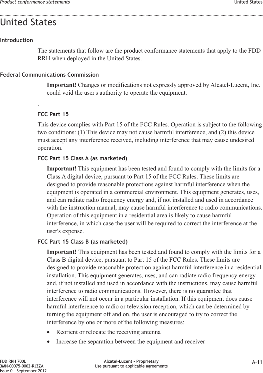 United StatesIntroductionThe statements that follow are the product conformance statements that apply to the FDDRRH when deployed in the United States.Federal Communications CommissionImportant! Changes or modifications not expressly approved by Alcatel-Lucent, Inc.could void the user&apos;s authority to operate the equipment..FCC Part 15This device complies with Part 15 of the FCC Rules. Operation is subject to the followingtwo conditions: (1) This device may not cause harmful interference, and (2) this devicemust accept any interference received, including interference that may cause undesiredoperation.FCC Part 15 Class A (as marketed)Important! This equipment has been tested and found to comply with the limits for aClass A digital device, pursuant to Part 15 of the FCC Rules. These limits aredesigned to provide reasonable protections against harmful interference when theequipment is operated in a commercial environment. This equipment generates, uses,and can radiate radio frequency energy and, if not installed and used in accordancewith the instruction manual, may cause harmful interference to radio communications.Operation of this equipment in a residential area is likely to cause harmfulinterference, in which case the user will be required to correct the interference at theuser&apos;s expense.FCC Part 15 Class B (as marketed)Important! This equipment has been tested and found to comply with the limits for aClass B digital device, pursuant to Part 15 of the FCC Rules. These limits aredesigned to provide reasonable protection against harmful interference in a residentialinstallation. This equipment generates, uses, and can radiate radio frequency energyand, if not installed and used in accordance with the instructions, may cause harmfulinterference to radio communications. However, there is no guarantee thatinterference will not occur in a particular installation. If this equipment does causeharmful interference to radio or television reception, which can be determined byturning the equipment off and on, the user is encouraged to try to correct theinterference by one or more of the following measures:•Reorient or relocate the receiving antenna•Increase the separation between the equipment and receiverProduct conformance statements United States........................................................................................................................................................................................................................................................................................................................................................................................................................................................................FDD RRH 700L3MN-00075-0002-RJZZAIssue 0 September 2012Alcatel-Lucent – ProprietaryUse pursuant to applicable agreements A-11