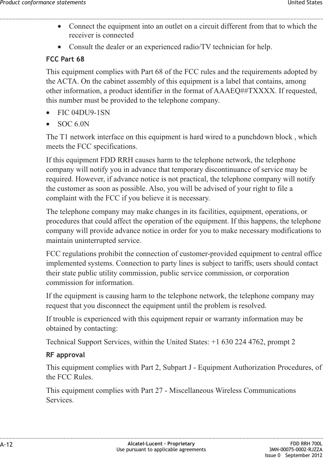 •Connect the equipment into an outlet on a circuit different from that to which thereceiver is connected•Consult the dealer or an experienced radio/TV technician for help.FCC Part 68This equipment complies with Part 68 of the FCC rules and the requirements adopted bythe ACTA. On the cabinet assembly of this equipment is a label that contains, amongother information, a product identifier in the format of AAAEQ##TXXXX. If requested,this number must be provided to the telephone company.•FIC 04DU9-1SN•SOC 6.0NThe T1 network interface on this equipment is hard wired to a punchdown block , whichmeets the FCC specifications.If this equipment FDD RRH causes harm to the telephone network, the telephonecompany will notify you in advance that temporary discontinuance of service may berequired. However, if advance notice is not practical, the telephone company will notifythe customer as soon as possible. Also, you will be advised of your right to file acomplaint with the FCC if you believe it is necessary.The telephone company may make changes in its facilities, equipment, operations, orprocedures that could affect the operation of the equipment. If this happens, the telephonecompany will provide advance notice in order for you to make necessary modifications tomaintain uninterrupted service.FCC regulations prohibit the connection of customer-provided equipment to central officeimplemented systems. Connection to party lines is subject to tariffs; users should contacttheir state public utility commission, public service commission, or corporationcommission for information.If the equipment is causing harm to the telephone network, the telephone company mayrequest that you disconnect the equipment until the problem is resolved.If trouble is experienced with this equipment repair or warranty information may beobtained by contacting:Technical Support Services, within the United States: +1 630 224 4762, prompt 2RF approvalThis equipment complies with Part 2, Subpart J - Equipment Authorization Procedures, ofthe FCC Rules.This equipment complies with Part 27 - Miscellaneous Wireless CommunicationsServices.Product conformance statements United States........................................................................................................................................................................................................................................................................................................................................................................................................................................................................A-12 Alcatel-Lucent – ProprietaryUse pursuant to applicable agreementsFDD RRH 700L3MN-00075-0002-RJZZAIssue 0 September 2012