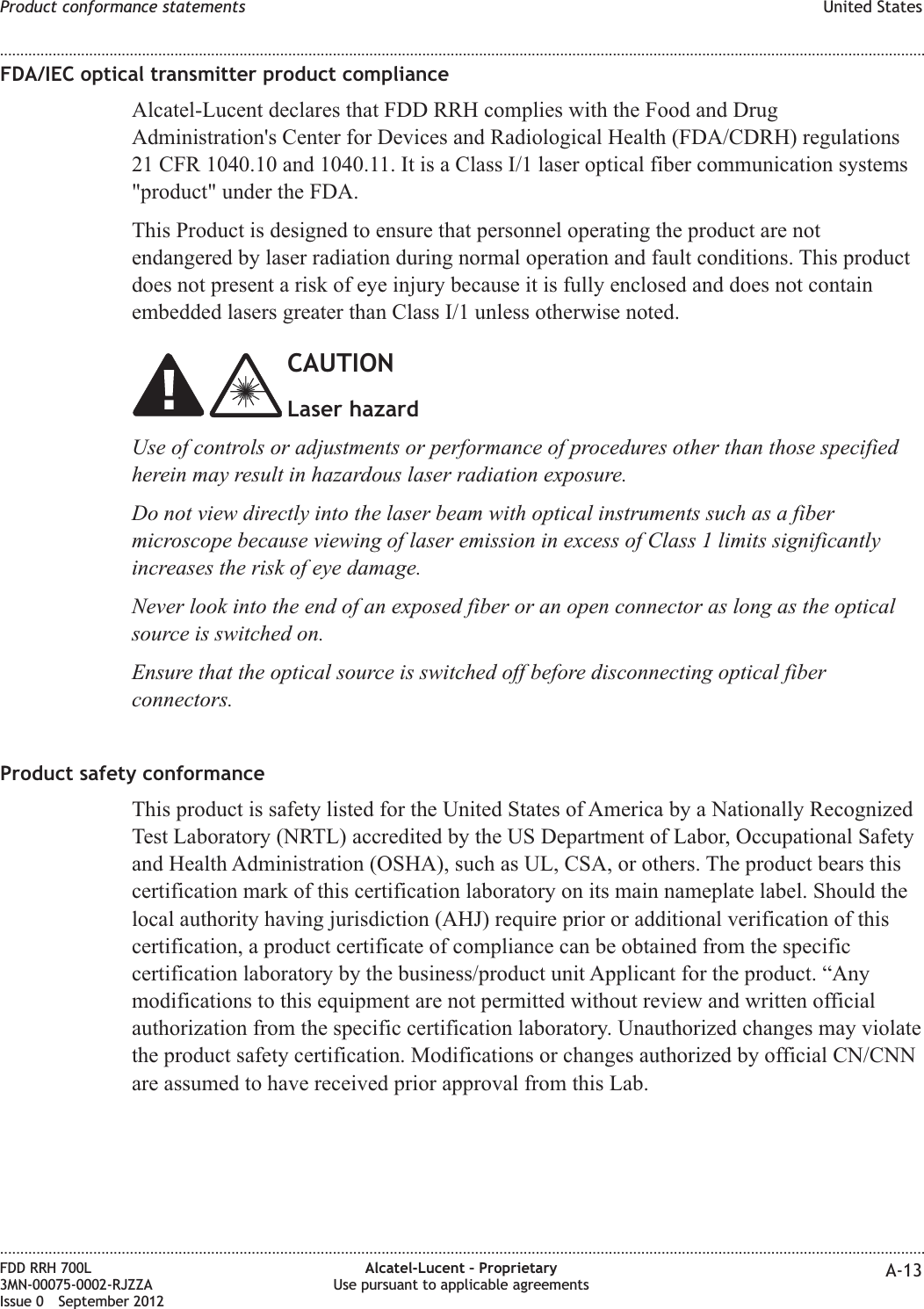 FDA/IEC optical transmitter product complianceAlcatel-Lucent declares that FDD RRH complies with the Food and DrugAdministration&apos;s Center for Devices and Radiological Health (FDA/CDRH) regulations21 CFR 1040.10 and 1040.11. It is a Class I/1 laser optical fiber communication systems&quot;product&quot; under the FDA.This Product is designed to ensure that personnel operating the product are notendangered by laser radiation during normal operation and fault conditions. This productdoes not present a risk of eye injury because it is fully enclosed and does not containembedded lasers greater than Class I/1 unless otherwise noted.CAUTIONLaser hazardUse of controls or adjustments or performance of procedures other than those specifiedherein may result in hazardous laser radiation exposure.Do not view directly into the laser beam with optical instruments such as a fibermicroscope because viewing of laser emission in excess of Class 1 limits significantlyincreases the risk of eye damage.Never look into the end of an exposed fiber or an open connector as long as the opticalsource is switched on.Ensure that the optical source is switched off before disconnecting optical fiberconnectors.Product safety conformanceThis product is safety listed for the United States of America by a Nationally RecognizedTest Laboratory (NRTL) accredited by the US Department of Labor, Occupational Safetyand Health Administration (OSHA), such as UL, CSA, or others. The product bears thiscertification mark of this certification laboratory on its main nameplate label. Should thelocal authority having jurisdiction (AHJ) require prior or additional verification of thiscertification, a product certificate of compliance can be obtained from the specificcertification laboratory by the business/product unit Applicant for the product. “Anymodifications to this equipment are not permitted without review and written officialauthorization from the specific certification laboratory. Unauthorized changes may violatethe product safety certification. Modifications or changes authorized by official CN/CNNare assumed to have received prior approval from this Lab.Product conformance statements United States........................................................................................................................................................................................................................................................................................................................................................................................................................................................................FDD RRH 700L3MN-00075-0002-RJZZAIssue 0 September 2012Alcatel-Lucent – ProprietaryUse pursuant to applicable agreements A-13