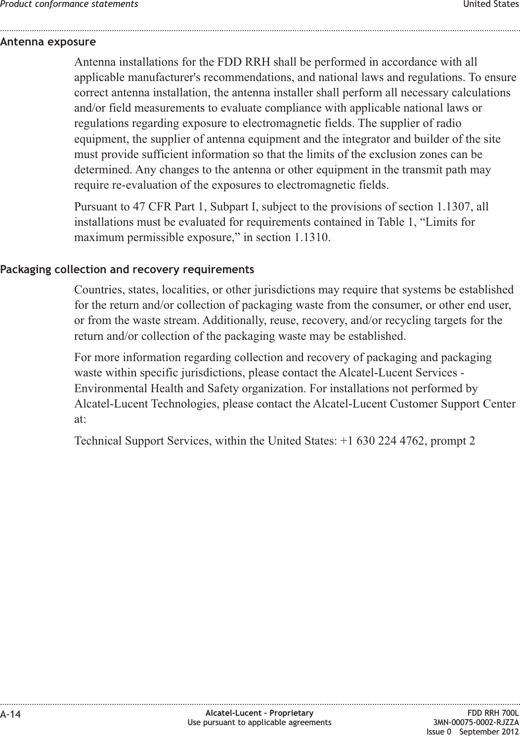 Antenna exposureAntenna installations for the FDD RRH shall be performed in accordance with allapplicable manufacturer&apos;s recommendations, and national laws and regulations. To ensurecorrect antenna installation, the antenna installer shall perform all necessary calculationsand/or field measurements to evaluate compliance with applicable national laws orregulations regarding exposure to electromagnetic fields. The supplier of radioequipment, the supplier of antenna equipment and the integrator and builder of the sitemust provide sufficient information so that the limits of the exclusion zones can bedetermined. Any changes to the antenna or other equipment in the transmit path mayrequire re-evaluation of the exposures to electromagnetic fields.Pursuant to 47 CFR Part 1, Subpart I, subject to the provisions of section 1.1307, allinstallations must be evaluated for requirements contained in Table 1, “Limits formaximum permissible exposure,” in section 1.1310.Packaging collection and recovery requirementsCountries, states, localities, or other jurisdictions may require that systems be establishedfor the return and/or collection of packaging waste from the consumer, or other end user,or from the waste stream. Additionally, reuse, recovery, and/or recycling targets for thereturn and/or collection of the packaging waste may be established.For more information regarding collection and recovery of packaging and packagingwaste within specific jurisdictions, please contact the Alcatel-Lucent Services -Environmental Health and Safety organization. For installations not performed byAlcatel-Lucent Technologies, please contact the Alcatel-Lucent Customer Support Centerat:Technical Support Services, within the United States: +1 630 224 4762, prompt 2Product conformance statements United States........................................................................................................................................................................................................................................................................................................................................................................................................................................................................A-14 Alcatel-Lucent – ProprietaryUse pursuant to applicable agreementsFDD RRH 700L3MN-00075-0002-RJZZAIssue 0 September 2012