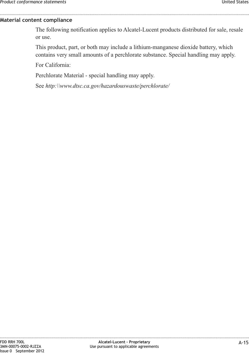 Material content complianceThe following notification applies to Alcatel-Lucent products distributed for sale, resaleor use.This product, part, or both may include a lithium-manganese dioxide battery, whichcontains very small amounts of a perchlorate substance. Special handling may apply.For California:Perchlorate Material - special handling may apply.See http:\\www.dtsc.ca.gov/hazardouswaste/perchlorate/Product conformance statements United States........................................................................................................................................................................................................................................................................................................................................................................................................................................................................FDD RRH 700L3MN-00075-0002-RJZZAIssue 0 September 2012Alcatel-Lucent – ProprietaryUse pursuant to applicable agreements A-15