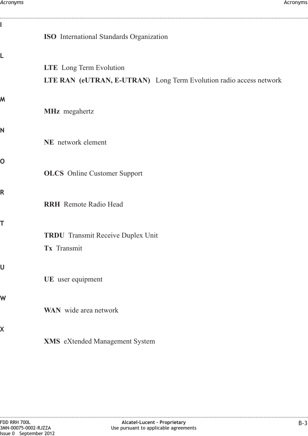 IISO International Standards OrganizationLLTE Long Term EvolutionLTE RAN (eUTRAN, E-UTRAN) Long Term Evolution radio access networkMMHz megahertzNNE network elementOOLCS Online Customer SupportRRRH Remote Radio HeadTTRDU Transmit Receive Duplex UnitTx TransmitUUE user equipmentWWAN wide area networkXXMS eXtended Management SystemAcronyms Acronyms........................................................................................................................................................................................................................................................................................................................................................................................................................................................................FDD RRH 700L3MN-00075-0002-RJZZAIssue 0 September 2012Alcatel-Lucent – ProprietaryUse pursuant to applicable agreements B-3