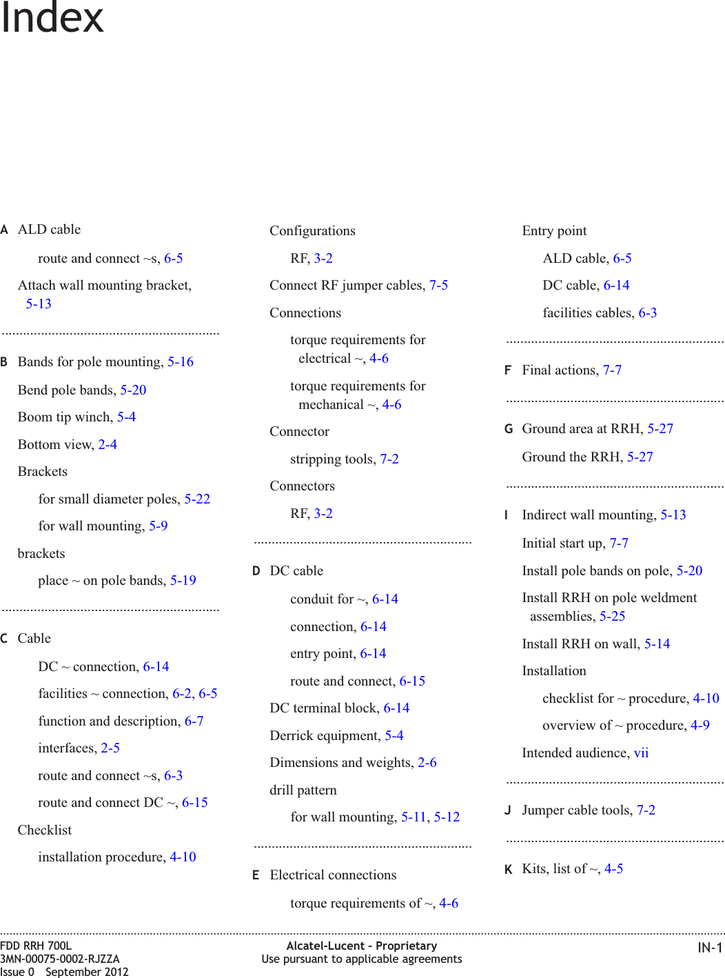 IndexAALD cableroute and connect ~s, 6-5Attach wall mounting bracket,5-13.............................................................BBands for pole mounting, 5-16Bend pole bands, 5-20Boom tip winch, 5-4Bottom view, 2-4Bracketsfor small diameter poles, 5-22for wall mounting, 5-9bracketsplace ~ on pole bands, 5-19.............................................................CCableDC ~ connection, 6-14facilities ~ connection, 6-2,6-5function and description, 6-7interfaces, 2-5route and connect ~s, 6-3route and connect DC ~, 6-15Checklistinstallation procedure, 4-10ConfigurationsRF,3-2Connect RF jumper cables, 7-5Connectionstorque requirements forelectrical ~, 4-6torque requirements formechanical ~, 4-6Connectorstripping tools, 7-2ConnectorsRF,3-2.............................................................DDC cableconduit for ~, 6-14connection, 6-14entry point, 6-14route and connect, 6-15DC terminal block, 6-14Derrick equipment, 5-4Dimensions and weights, 2-6drill patternfor wall mounting, 5-11,5-12.............................................................EElectrical connectionstorque requirements of ~, 4-6Entry pointALD cable, 6-5DC cable, 6-14facilities cables, 6-3.............................................................FFinal actions, 7-7.............................................................GGround area at RRH, 5-27Ground the RRH, 5-27.............................................................IIndirect wall mounting, 5-13Initial start up, 7-7Install pole bands on pole, 5-20Install RRH on pole weldmentassemblies, 5-25Install RRH on wall, 5-14Installationchecklist for ~ procedure, 4-10overview of ~ procedure, 4-9Intended audience, vii.............................................................JJumper cable tools, 7-2.............................................................KKits, list of ~, 4-5....................................................................................................................................................................................................................................FDD RRH 700L3MN-00075-0002-RJZZAIssue 0 September 2012Alcatel-Lucent – ProprietaryUse pursuant to applicable agreements IN-1