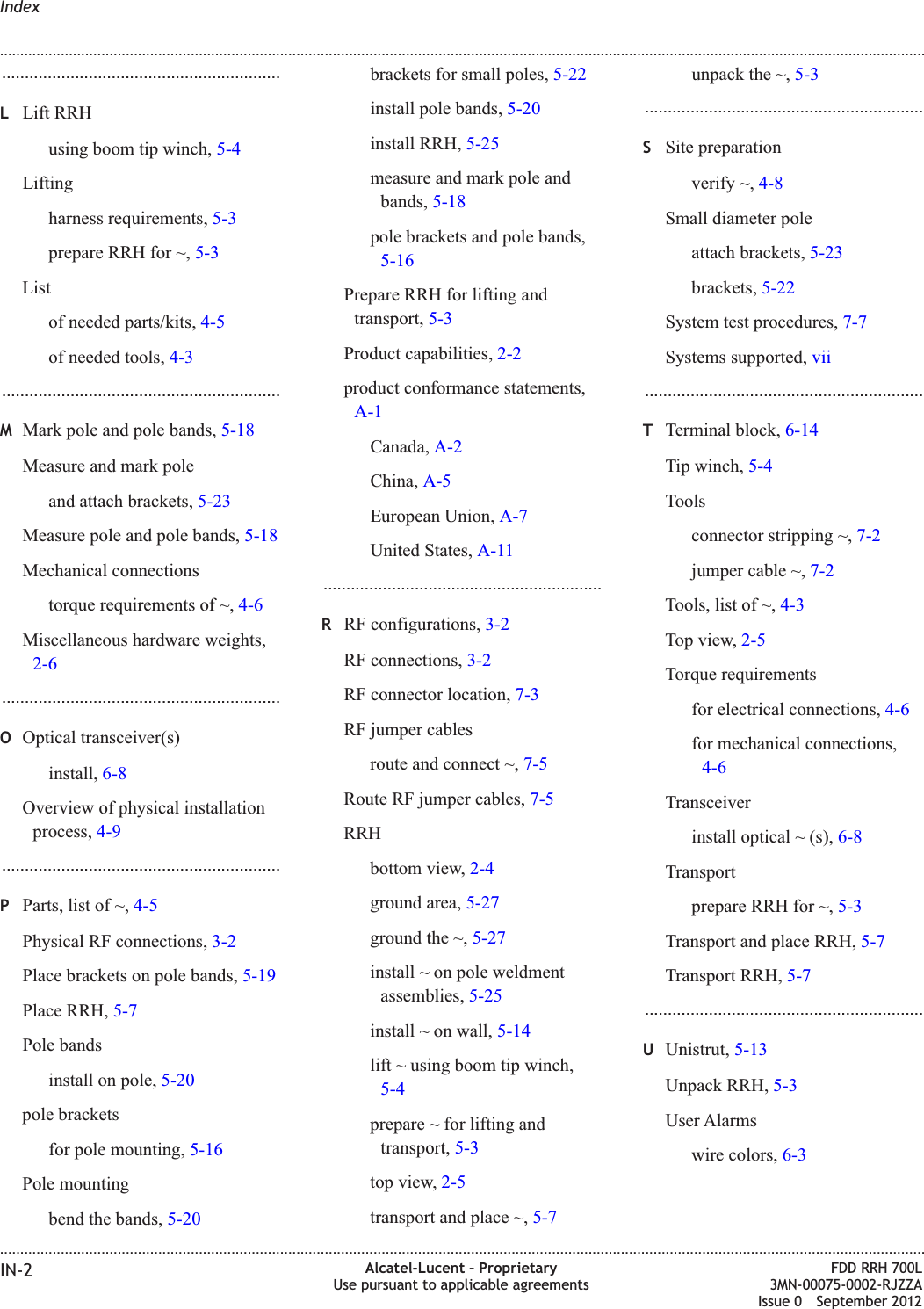 .............................................................LLift RRHusing boom tip winch, 5-4Liftingharness requirements, 5-3prepare RRH for ~, 5-3Listof needed parts/kits, 4-5of needed tools, 4-3.............................................................MMark pole and pole bands, 5-18Measure and mark poleand attach brackets, 5-23Measure pole and pole bands, 5-18Mechanical connectionstorque requirements of ~, 4-6Miscellaneous hardware weights,2-6.............................................................OOptical transceiver(s)install, 6-8Overview of physical installationprocess, 4-9.............................................................PParts, list of ~, 4-5Physical RF connections, 3-2Place brackets on pole bands, 5-19Place RRH, 5-7Pole bandsinstall on pole, 5-20pole bracketsfor pole mounting, 5-16Pole mountingbend the bands, 5-20brackets for small poles, 5-22install pole bands, 5-20install RRH, 5-25measure and mark pole andbands, 5-18pole brackets and pole bands,5-16Prepare RRH for lifting andtransport, 5-3Product capabilities, 2-2product conformance statements,A-1Canada, A-2China, A-5European Union, A-7United States, A-11.............................................................RRF configurations, 3-2RF connections, 3-2RF connector location, 7-3RF jumper cablesroute and connect ~, 7-5Route RF jumper cables, 7-5RRHbottom view, 2-4ground area, 5-27ground the ~, 5-27install ~ on pole weldmentassemblies, 5-25install ~ on wall, 5-14lift ~ using boom tip winch,5-4prepare ~ for lifting andtransport, 5-3top view, 2-5transport and place ~, 5-7unpack the ~, 5-3.............................................................SSite preparationverify ~, 4-8Small diameter poleattach brackets, 5-23brackets, 5-22System test procedures, 7-7Systems supported, vii.............................................................TTerminal block, 6-14Tip winch, 5-4Toolsconnector stripping ~, 7-2jumper cable ~, 7-2Tools, list of ~, 4-3Top view, 2-5Torque requirementsfor electrical connections, 4-6for mechanical connections,4-6Transceiverinstall optical ~ (s), 6-8Transportprepare RRH for ~, 5-3Transport and place RRH, 5-7Transport RRH, 5-7.............................................................UUnistrut, 5-13Unpack RRH, 5-3User Alarmswire colors, 6-3Index........................................................................................................................................................................................................................................................................................................................................................................................................................................................................IN-2 Alcatel-Lucent – ProprietaryUse pursuant to applicable agreementsFDD RRH 700L3MN-00075-0002-RJZZAIssue 0 September 2012