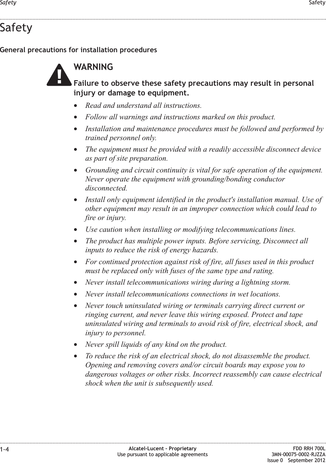 SafetyGeneral precautions for installation proceduresWARNINGFailure to observe these safety precautions may result in personalinjury or damage to equipment.•Read and understand all instructions.•Follow all warnings and instructions marked on this product.•Installation and maintenance procedures must be followed and performed bytrained personnel only.•The equipment must be provided with a readily accessible disconnect deviceas part of site preparation.•Grounding and circuit continuity is vital for safe operation of the equipment.Never operate the equipment with grounding/bonding conductordisconnected.•Install only equipment identified in the product&apos;s installation manual. Use ofother equipment may result in an improper connection which could lead tofire or injury.•Use caution when installing or modifying telecommunications lines.•The product has multiple power inputs. Before servicing, Disconnect allinputs to reduce the risk of energy hazards.•For continued protection against risk of fire, all fuses used in this productmust be replaced only with fuses of the same type and rating.•Never install telecommunications wiring during a lightning storm.•Never install telecommunications connections in wet locations.•Never touch uninsulated wiring or terminals carrying direct current orringing current, and never leave this wiring exposed. Protect and tapeuninsulated wiring and terminals to avoid risk of fire, electrical shock, andinjury to personnel.•Never spill liquids of any kind on the product.•To reduce the risk of an electrical shock, do not disassemble the product.Opening and removing covers and/or circuit boards may expose you todangerous voltages or other risks. Incorrect reassembly can cause electricalshock when the unit is subsequently used.Safety Safety........................................................................................................................................................................................................................................................................................................................................................................................................................................................................1-4 Alcatel-Lucent – ProprietaryUse pursuant to applicable agreementsFDD RRH 700L3MN-00075-0002-RJZZAIssue 0 September 2012