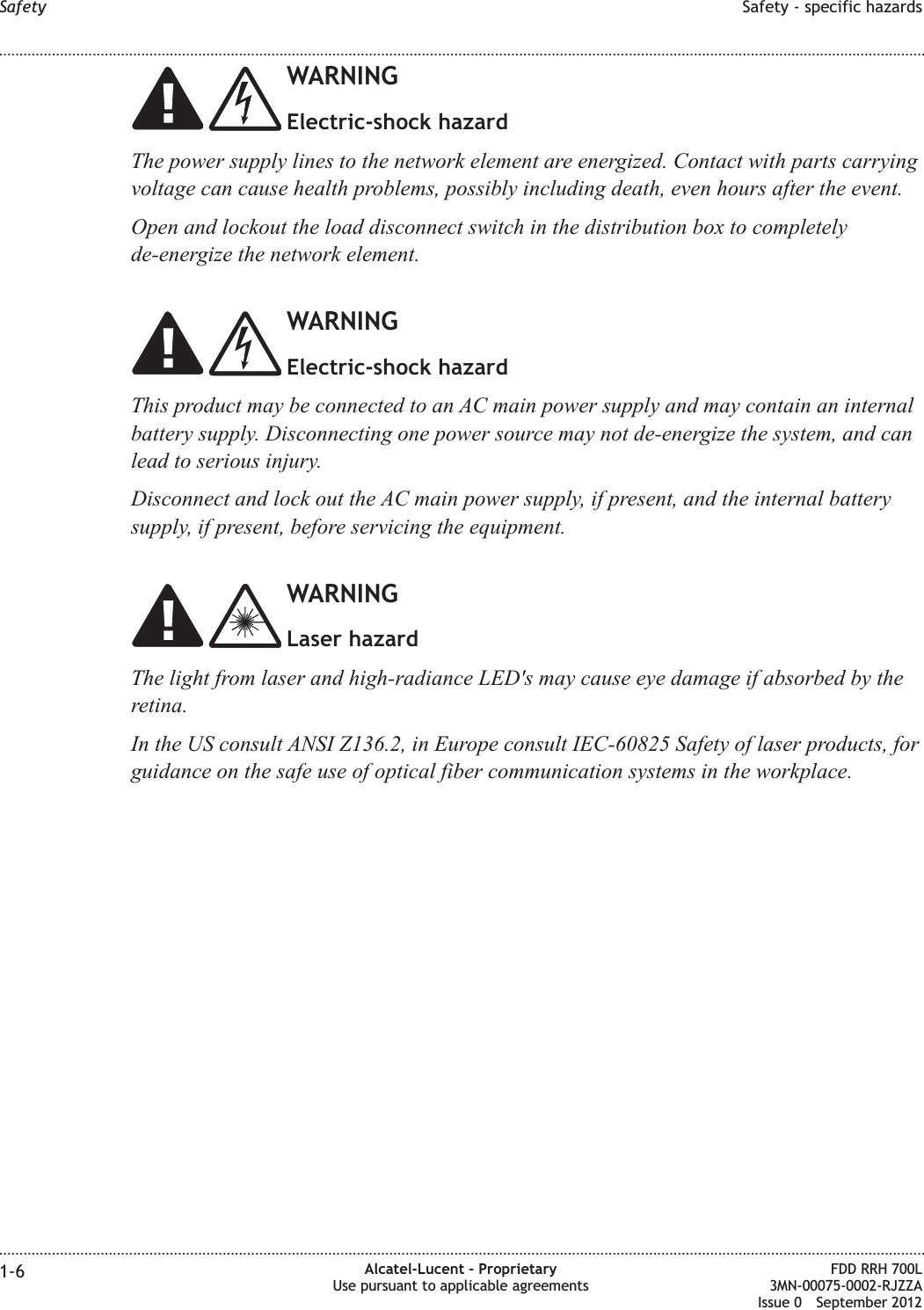WARNINGElectric-shock hazardThe power supply lines to the network element are energized. Contact with parts carryingvoltage can cause health problems, possibly including death, even hours after the event.Open and lockout the load disconnect switch in the distribution box to completelyde-energize the network element.WARNINGElectric-shock hazardThis product may be connected to an AC main power supply and may contain an internalbattery supply. Disconnecting one power source may not de-energize the system, and canlead to serious injury.Disconnect and lock out the AC main power supply, if present, and the internal batterysupply, if present, before servicing the equipment.WARNINGLaser hazardThe light from laser and high-radiance LED&apos;s may cause eye damage if absorbed by theretina.In the US consult ANSI Z136.2, in Europe consult IEC-60825 Safety of laser products, forguidance on the safe use of optical fiber communication systems in the workplace.Safety Safety - specific hazards........................................................................................................................................................................................................................................................................................................................................................................................................................................................................1-6 Alcatel-Lucent – ProprietaryUse pursuant to applicable agreementsFDD RRH 700L3MN-00075-0002-RJZZAIssue 0 September 2012