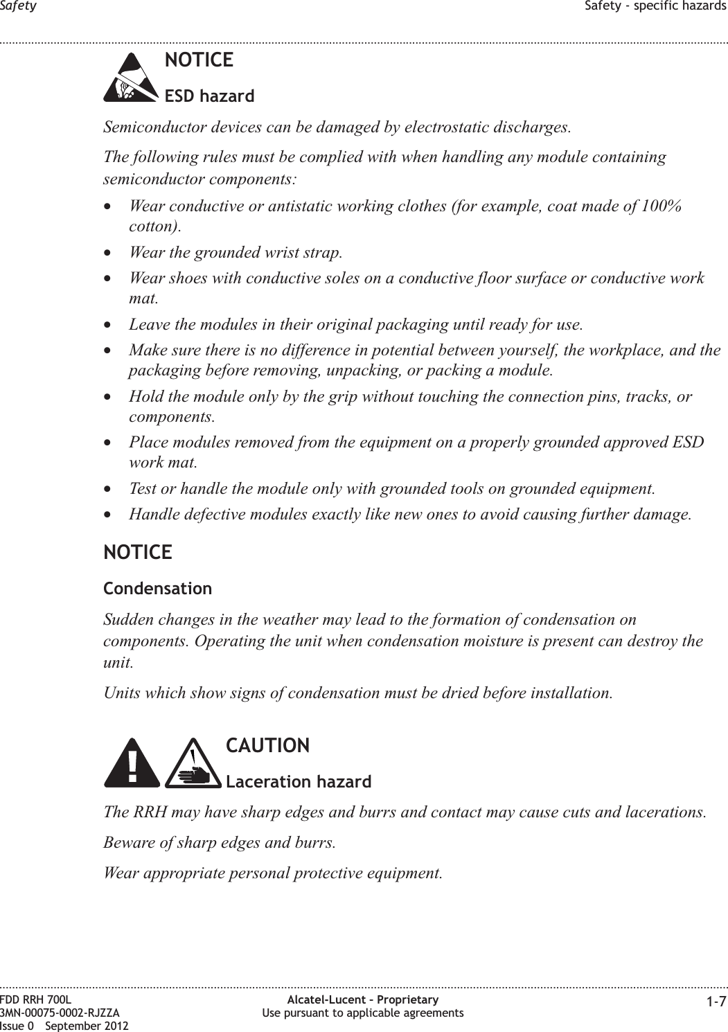 NOTICEESD hazardSemiconductor devices can be damaged by electrostatic discharges.The following rules must be complied with when handling any module containingsemiconductor components:•Wear conductive or antistatic working clothes (for example, coat made of 100%cotton).•Wear the grounded wrist strap.•Wear shoes with conductive soles on a conductive floor surface or conductive workmat.•Leave the modules in their original packaging until ready for use.•Make sure there is no difference in potential between yourself, the workplace, and thepackaging before removing, unpacking, or packing a module.•Hold the module only by the grip without touching the connection pins, tracks, orcomponents.•Place modules removed from the equipment on a properly grounded approved ESDwork mat.•Test or handle the module only with grounded tools on grounded equipment.•Handle defective modules exactly like new ones to avoid causing further damage.NOTICECondensationSudden changes in the weather may lead to the formation of condensation oncomponents. Operating the unit when condensation moisture is present can destroy theunit.Units which show signs of condensation must be dried before installation.CAUTIONLaceration hazardThe RRH may have sharp edges and burrs and contact may cause cuts and lacerations.Beware of sharp edges and burrs.Wear appropriate personal protective equipment.Safety Safety - specific hazards........................................................................................................................................................................................................................................................................................................................................................................................................................................................................FDD RRH 700L3MN-00075-0002-RJZZAIssue 0 September 2012Alcatel-Lucent – ProprietaryUse pursuant to applicable agreements 1-7