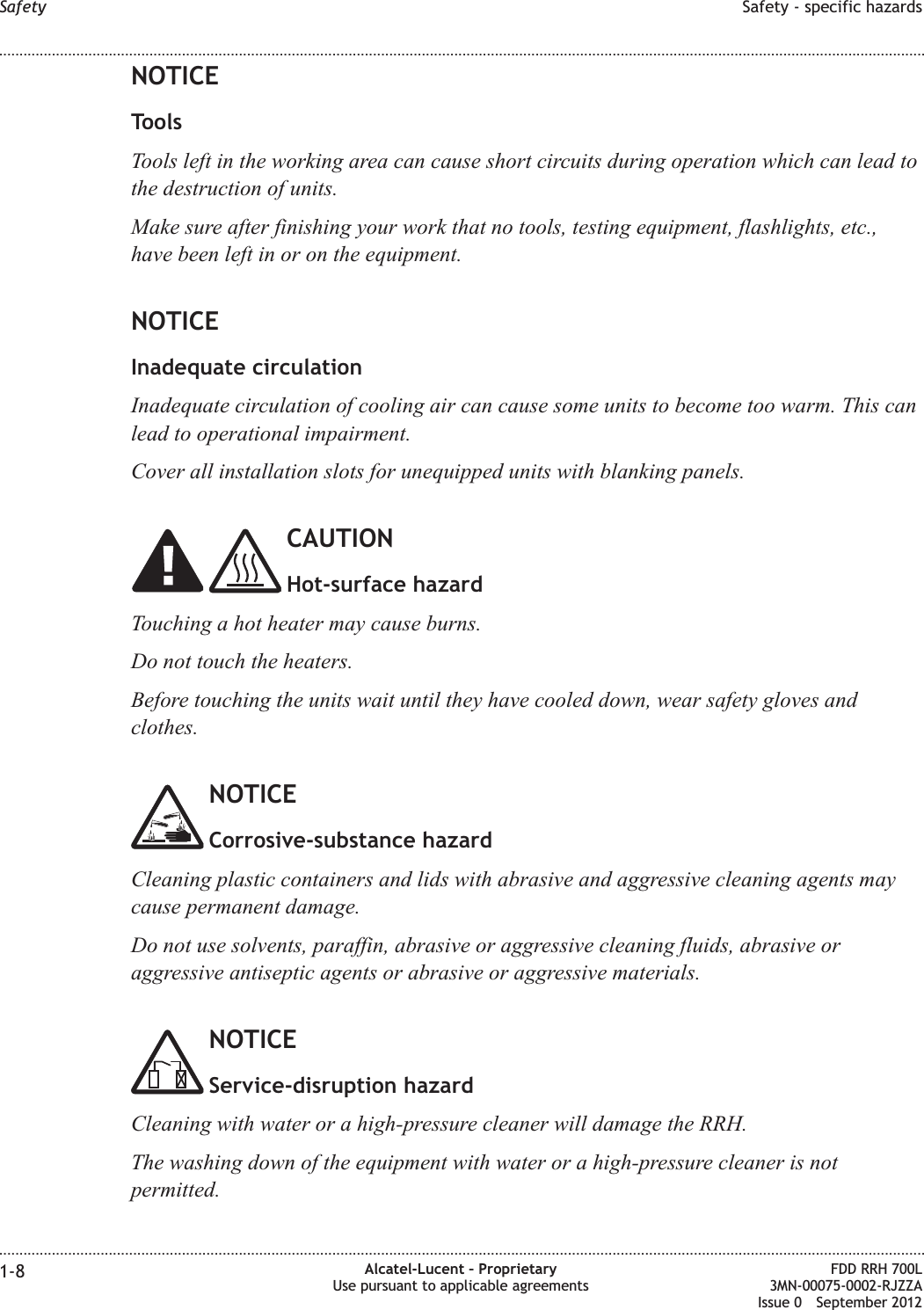 NOTICEToolsTools left in the working area can cause short circuits during operation which can lead tothe destruction of units.Make sure after finishing your work that no tools, testing equipment, flashlights, etc.,have been left in or on the equipment.NOTICEInadequate circulationInadequate circulation of cooling air can cause some units to become too warm. This canlead to operational impairment.Cover all installation slots for unequipped units with blanking panels.CAUTIONHot-surface hazardTouching a hot heater may cause burns.Do not touch the heaters.Before touching the units wait until they have cooled down, wear safety gloves andclothes.NOTICECorrosive-substance hazardCleaning plastic containers and lids with abrasive and aggressive cleaning agents maycause permanent damage.Do not use solvents, paraffin, abrasive or aggressive cleaning fluids, abrasive oraggressive antiseptic agents or abrasive or aggressive materials.NOTICEService-disruption hazardCleaning with water or a high-pressure cleaner will damage the RRH.The washing down of the equipment with water or a high-pressure cleaner is notpermitted.Safety Safety - specific hazards........................................................................................................................................................................................................................................................................................................................................................................................................................................................................1-8 Alcatel-Lucent – ProprietaryUse pursuant to applicable agreementsFDD RRH 700L3MN-00075-0002-RJZZAIssue 0 September 2012