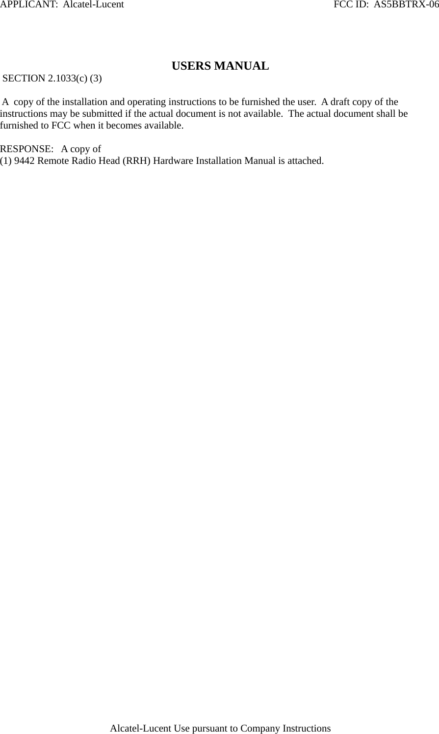APPLICANT:  Alcatel-Lucent                                                                                  FCC ID:  AS5BBTRX-06 Alcatel-Lucent Use pursuant to Company Instructions   USERS MANUAL  SECTION 2.1033(c) (3)   A  copy of the installation and operating instructions to be furnished the user.  A draft copy of the instructions may be submitted if the actual document is not available.  The actual document shall be furnished to FCC when it becomes available.   RESPONSE:   A copy of  (1) 9442 Remote Radio Head (RRH) Hardware Installation Manual is attached.   