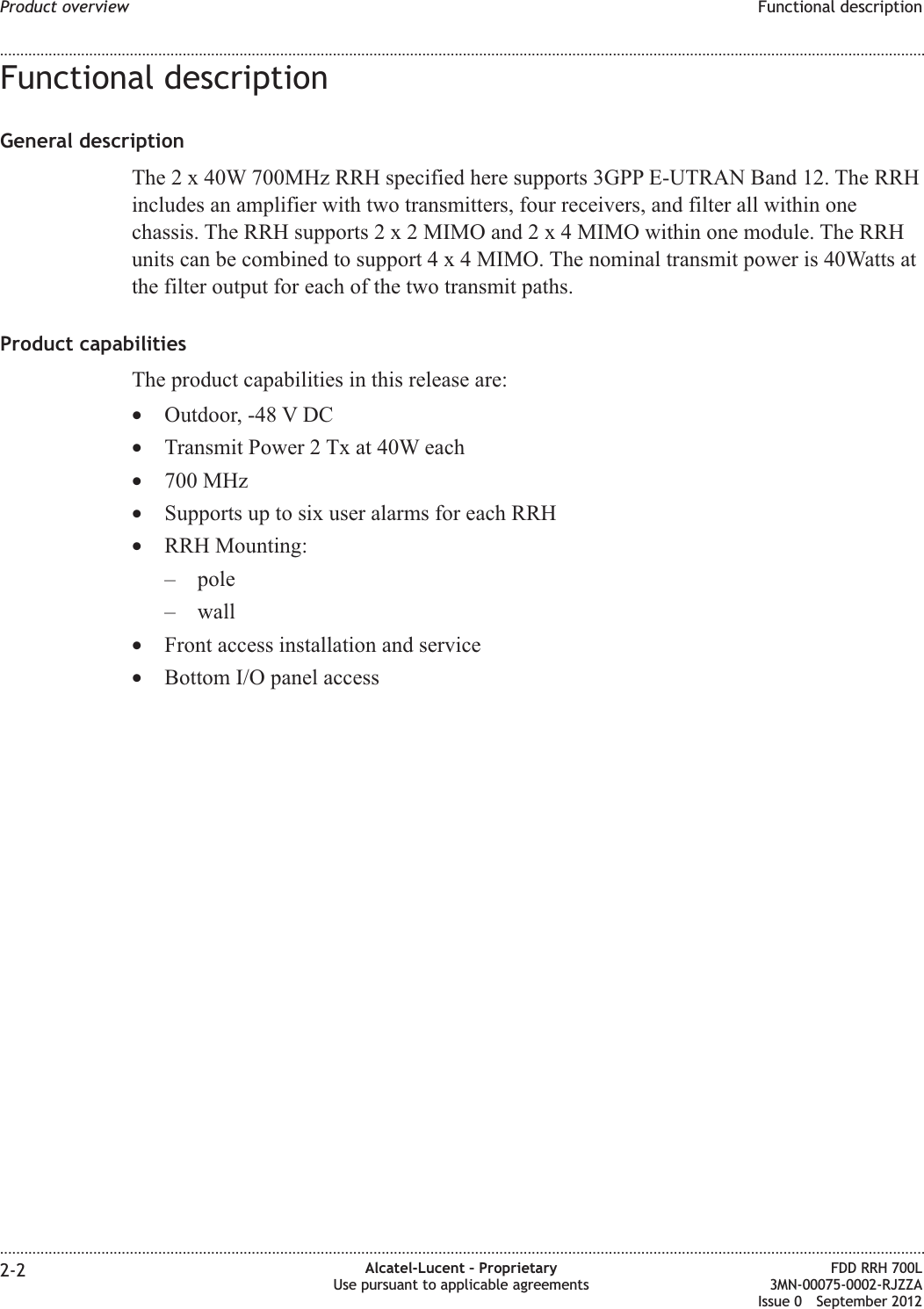 Functional descriptionGeneral descriptionThe 2 x 40W 700MHz RRH specified here supports 3GPP E-UTRAN Band 12. The RRHincludes an amplifier with two transmitters, four receivers, and filter all within onechassis. The RRH supports2x2MIMO and2x4MIMO within one module. The RRHunits can be combined to support4x4MIMO. The nominal transmit power is 40Watts atthe filter output for each of the two transmit paths.Product capabilitiesThe product capabilities in this release are:•Outdoor, -48 V DC•Transmit Power 2 Tx at 40W each•700 MHz•Supports up to six user alarms for each RRH•RRH Mounting:– pole– wall•Front access installation and service•Bottom I/O panel accessProduct overview Functional description........................................................................................................................................................................................................................................................................................................................................................................................................................................................................2-2 Alcatel-Lucent – ProprietaryUse pursuant to applicable agreementsFDD RRH 700L3MN-00075-0002-RJZZAIssue 0 September 2012