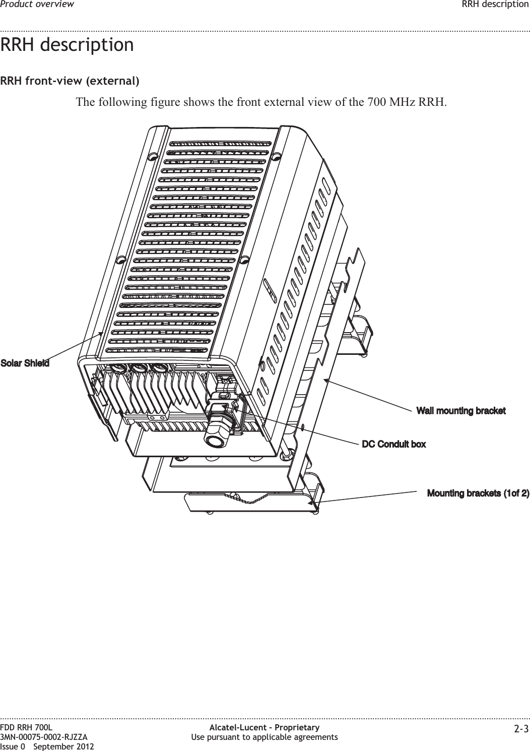 RRH descriptionRRH front-view (external)The following figure shows the front external view of the 700 MHz RRH.Wall mounting bracketWall mounting bracketMounting brackets (1of 2)Mounting brackets (1of 2)Solar ShieldSolar ShieldDC Conduit boxDC Conduit boxProduct overview RRH description........................................................................................................................................................................................................................................................................................................................................................................................................................................................................FDD RRH 700L3MN-00075-0002-RJZZAIssue 0 September 2012Alcatel-Lucent – ProprietaryUse pursuant to applicable agreements 2-3