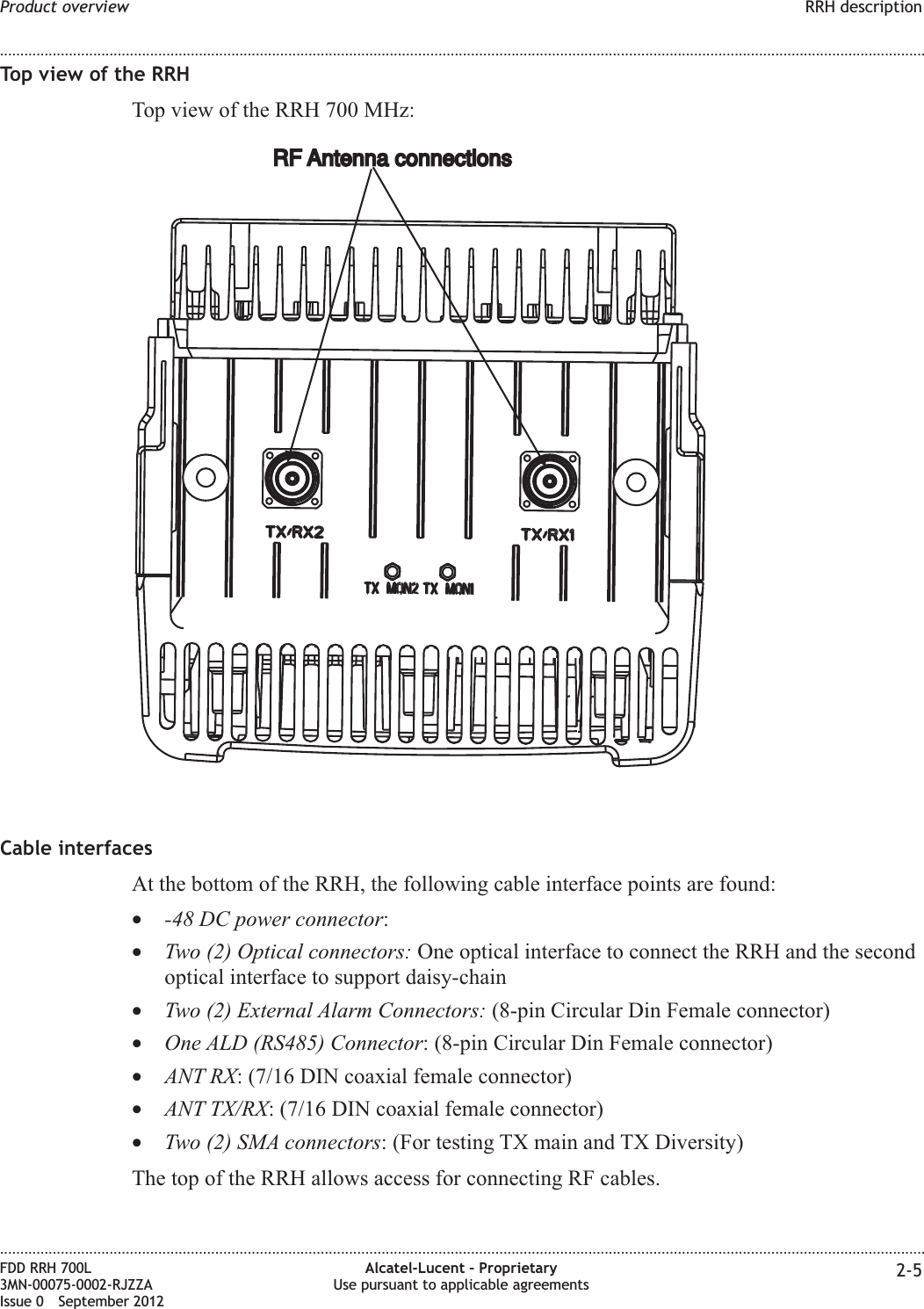 Top view of the RRHTop view of the RRH 700 MHz:Cable interfacesAt the bottom of the RRH, the following cable interface points are found:•-48 DC power connector:•Two (2) Optical connectors: One optical interface to connect the RRH and the secondoptical interface to support daisy-chain•Two (2) External Alarm Connectors: (8-pin Circular Din Female connector)•One ALD (RS485) Connector: (8-pin Circular Din Female connector)•ANT RX: (7/16 DIN coaxial female connector)•ANT TX/RX: (7/16 DIN coaxial female connector)•Two (2) SMA connectors: (For testing TX main and TX Diversity)The top of the RRH allows access for connecting RF cables.RF Antenna connectionsRF Antenna connectionsProduct overview RRH description........................................................................................................................................................................................................................................................................................................................................................................................................................................................................FDD RRH 700L3MN-00075-0002-RJZZAIssue 0 September 2012Alcatel-Lucent – ProprietaryUse pursuant to applicable agreements 2-5