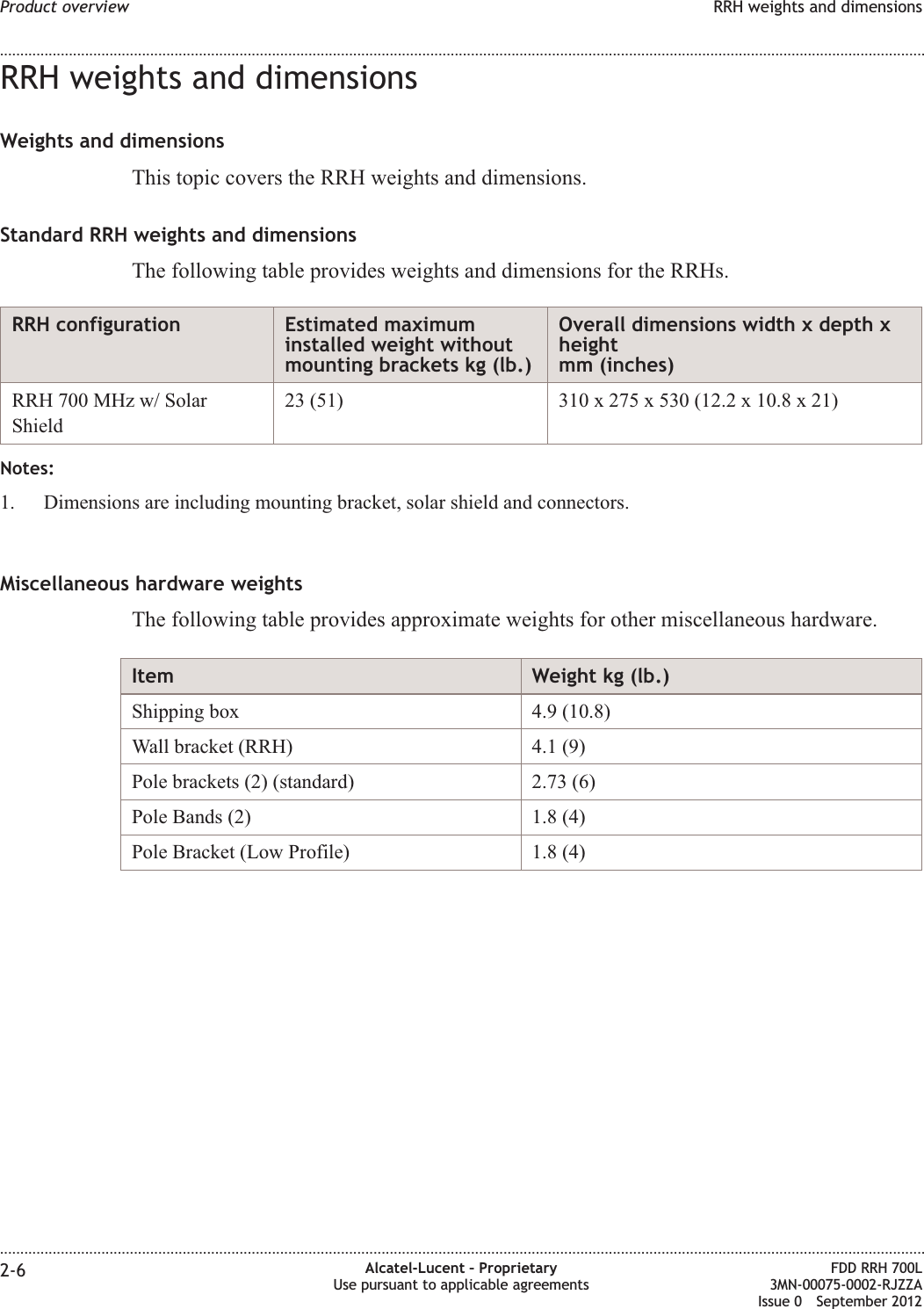 RRH weights and dimensionsWeights and dimensionsThis topic covers the RRH weights and dimensions.Standard RRH weights and dimensionsThe following table provides weights and dimensions for the RRHs.RRH configuration Estimated maximuminstalled weight withoutmounting brackets kg (lb.)Overall dimensions width x depth xheightmm (inches)RRH 700 MHz w/ SolarShield23 (51) 310 x 275 x 530 (12.2 x 10.8 x 21)Notes:1. Dimensions are including mounting bracket, solar shield and connectors.Miscellaneous hardware weightsThe following table provides approximate weights for other miscellaneous hardware.Item Weight kg (lb.)Shipping box 4.9 (10.8)Wall bracket (RRH) 4.1 (9)Pole brackets (2) (standard) 2.73 (6)Pole Bands (2) 1.8 (4)Pole Bracket (Low Profile) 1.8 (4)Product overview RRH weights and dimensions........................................................................................................................................................................................................................................................................................................................................................................................................................................................................2-6 Alcatel-Lucent – ProprietaryUse pursuant to applicable agreementsFDD RRH 700L3MN-00075-0002-RJZZAIssue 0 September 2012