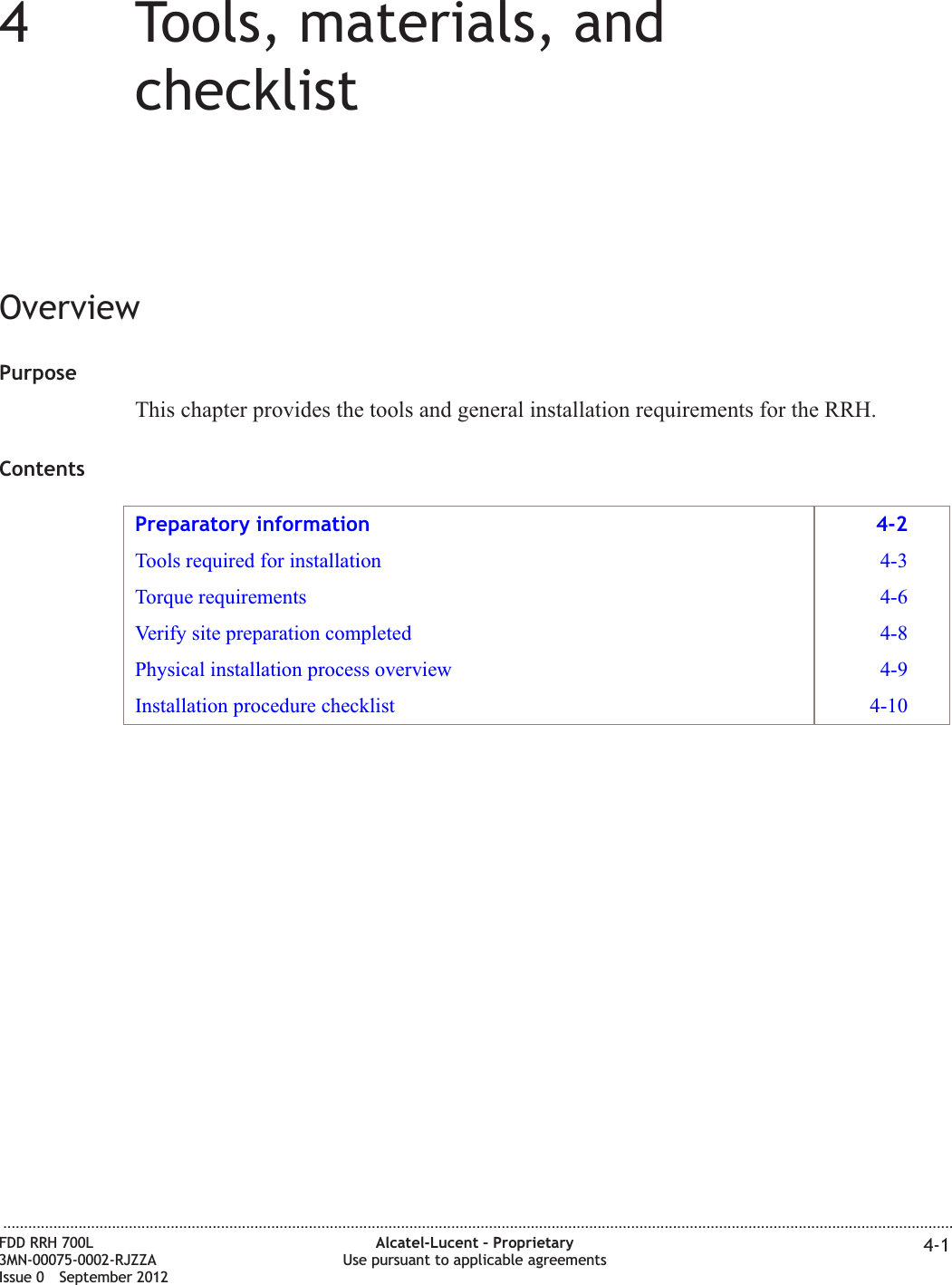 44Tools, materials, andchecklistOverviewPurposeThis chapter provides the tools and general installation requirements for the RRH.ContentsPreparatory information 4-2Tools required for installation 4-3Torque requirements 4-6Verify site preparation completed 4-8Physical installation process overview 4-9Installation procedure checklist 4-10...................................................................................................................................................................................................................................FDD RRH 700L3MN-00075-0002-RJZZAIssue 0 September 2012Alcatel-Lucent – ProprietaryUse pursuant to applicable agreements 4-1
