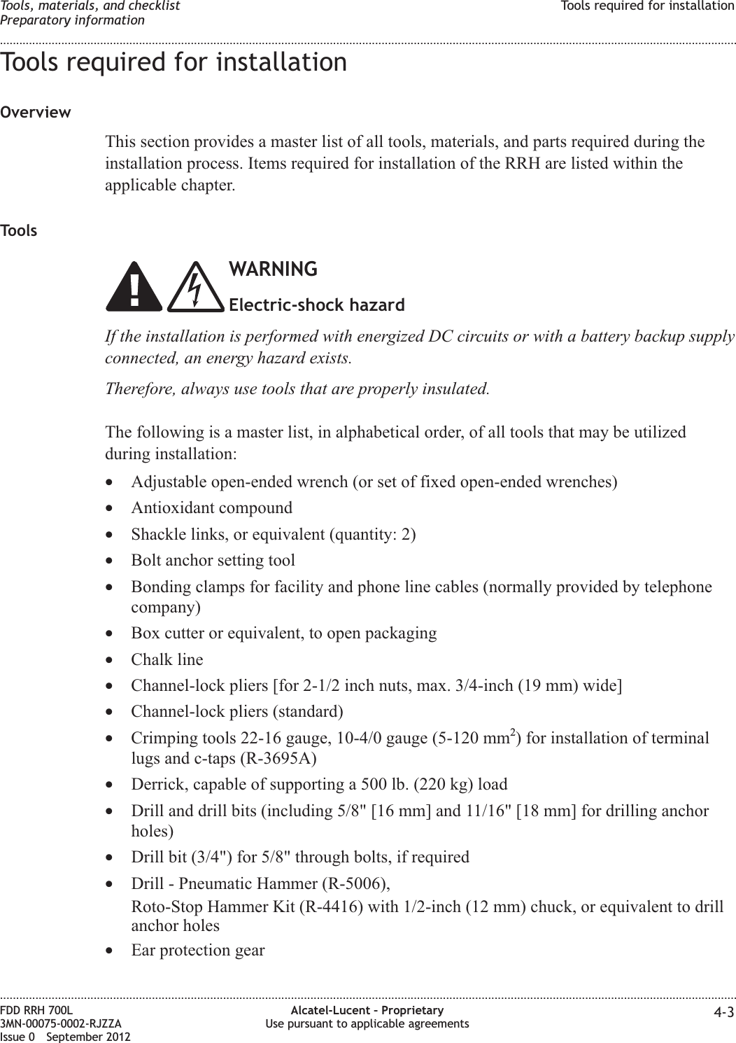 Tools required for installationOverviewThis section provides a master list of all tools, materials, and parts required during theinstallation process. Items required for installation of the RRH are listed within theapplicable chapter.ToolsWARNINGElectric-shock hazardIf the installation is performed with energized DC circuits or with a battery backup supplyconnected, an energy hazard exists.Therefore, always use tools that are properly insulated.The following is a master list, in alphabetical order, of all tools that may be utilizedduring installation:•Adjustable open-ended wrench (or set of fixed open-ended wrenches)•Antioxidant compound•Shackle links, or equivalent (quantity: 2)•Bolt anchor setting tool•Bonding clamps for facility and phone line cables (normally provided by telephonecompany)•Box cutter or equivalent, to open packaging•Chalk line•Channel-lock pliers [for 2-1/2 inch nuts, max. 3/4-inch (19 mm) wide]•Channel-lock pliers (standard)•Crimping tools 22-16 gauge, 10-4/0 gauge (5-120 mm2) for installation of terminallugs and c-taps (R-3695A)•Derrick, capable of supporting a 500 lb. (220 kg) load•Drill and drill bits (including 5/8&quot; [16 mm] and 11/16&quot; [18 mm] for drilling anchorholes)•Drill bit (3/4&quot;) for 5/8&quot; through bolts, if required•Drill - Pneumatic Hammer (R-5006),Roto-Stop Hammer Kit (R-4416) with 1/2-inch (12 mm) chuck, or equivalent to drillanchor holes•Ear protection gearTools, materials, and checklistPreparatory informationTools required for installation........................................................................................................................................................................................................................................................................................................................................................................................................................................................................FDD RRH 700L3MN-00075-0002-RJZZAIssue 0 September 2012Alcatel-Lucent – ProprietaryUse pursuant to applicable agreements 4-3