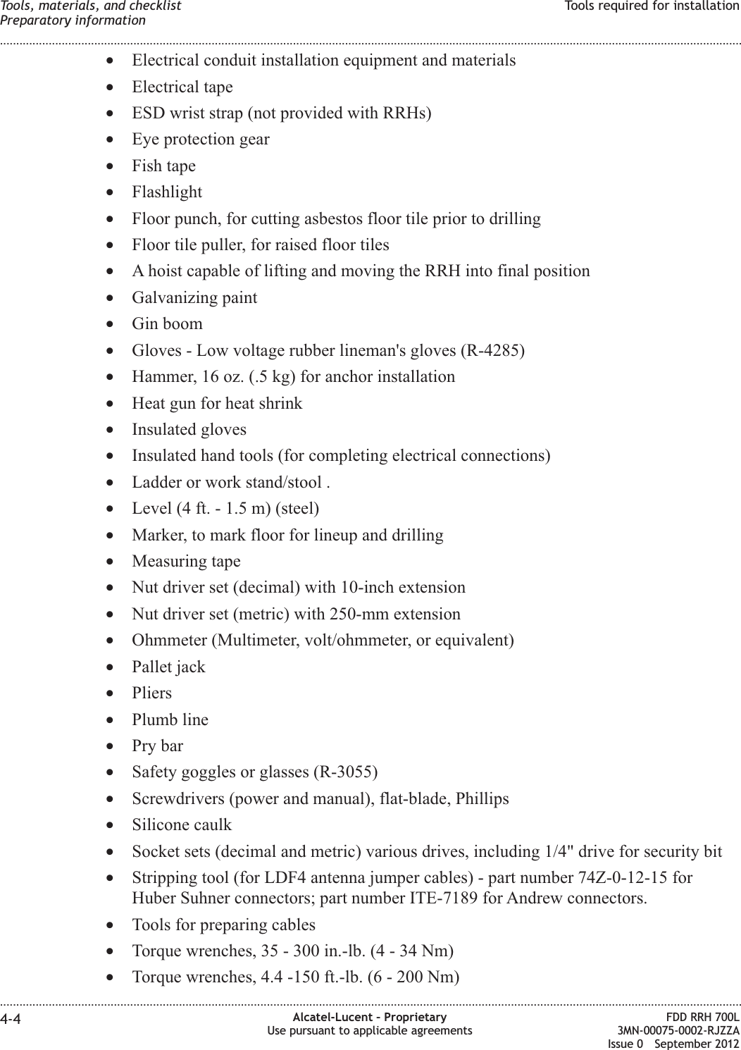 •Electrical conduit installation equipment and materials•Electrical tape•ESD wrist strap (not provided with RRHs)•Eye protection gear•Fish tape•Flashlight•Floor punch, for cutting asbestos floor tile prior to drilling•Floor tile puller, for raised floor tiles•A hoist capable of lifting and moving the RRH into final position•Galvanizing paint•Gin boom•Gloves - Low voltage rubber lineman&apos;s gloves (R-4285)•Hammer, 16 oz. (.5 kg) for anchor installation•Heat gun for heat shrink•Insulated gloves•Insulated hand tools (for completing electrical connections)•Ladder or work stand/stool .•Level (4 ft. - 1.5 m) (steel)•Marker, to mark floor for lineup and drilling•Measuring tape•Nut driver set (decimal) with 10-inch extension•Nut driver set (metric) with 250-mm extension•Ohmmeter (Multimeter, volt/ohmmeter, or equivalent)•Pallet jack•Pliers•Plumb line•Pry bar•Safety goggles or glasses (R-3055)•Screwdrivers (power and manual), flat-blade, Phillips•Silicone caulk•Socket sets (decimal and metric) various drives, including 1/4&quot; drive for security bit•Stripping tool (for LDF4 antenna jumper cables) - part number 74Z-0-12-15 forHuber Suhner connectors; part number ITE-7189 for Andrew connectors.•Tools for preparing cables•Torque wrenches, 35 - 300 in.-lb. (4 - 34 Nm)•Torque wrenches, 4.4 -150 ft.-lb. (6 - 200 Nm)Tools, materials, and checklistPreparatory informationTools required for installation........................................................................................................................................................................................................................................................................................................................................................................................................................................................................4-4 Alcatel-Lucent – ProprietaryUse pursuant to applicable agreementsFDD RRH 700L3MN-00075-0002-RJZZAIssue 0 September 2012