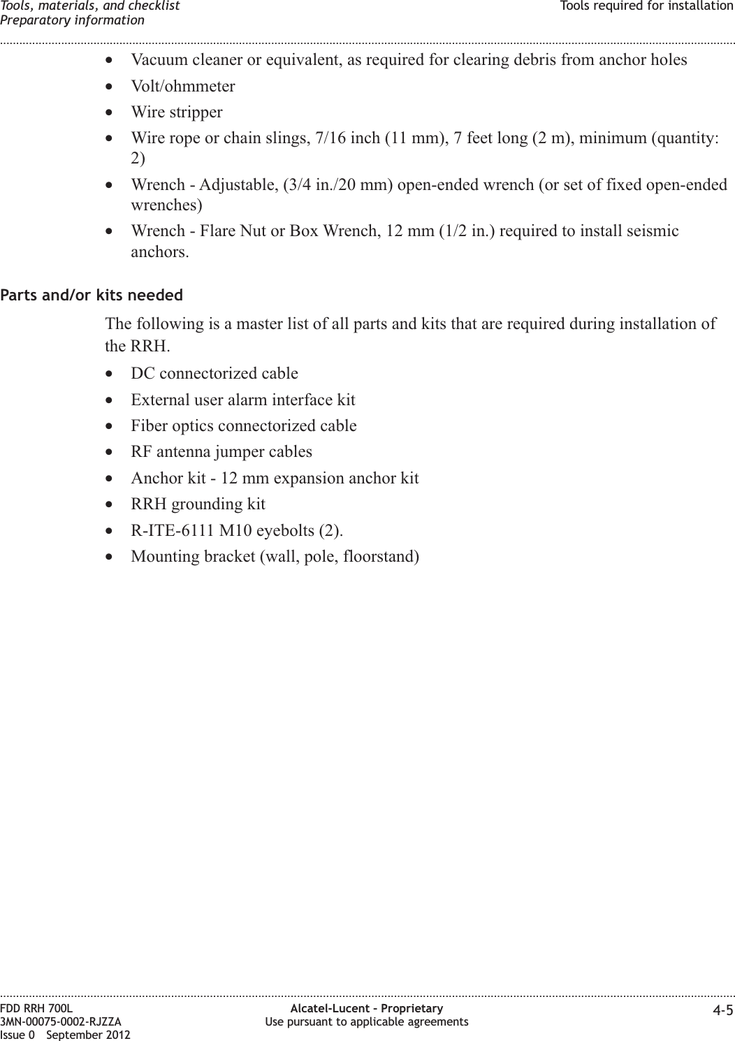 •Vacuum cleaner or equivalent, as required for clearing debris from anchor holes•Volt/ohmmeter•Wire stripper•Wire rope or chain slings, 7/16 inch (11 mm), 7 feet long (2 m), minimum (quantity:2)•Wrench - Adjustable, (3/4 in./20 mm) open-ended wrench (or set of fixed open-endedwrenches)•Wrench - Flare Nut or Box Wrench, 12 mm (1/2 in.) required to install seismicanchors.Parts and/or kits neededThe following is a master list of all parts and kits that are required during installation ofthe RRH.•DC connectorized cable•External user alarm interface kit•Fiber optics connectorized cable•RF antenna jumper cables•Anchor kit - 12 mm expansion anchor kit•RRH grounding kit•R-ITE-6111 M10 eyebolts (2).•Mounting bracket (wall, pole, floorstand)Tools, materials, and checklistPreparatory informationTools required for installation........................................................................................................................................................................................................................................................................................................................................................................................................................................................................FDD RRH 700L3MN-00075-0002-RJZZAIssue 0 September 2012Alcatel-Lucent – ProprietaryUse pursuant to applicable agreements 4-5