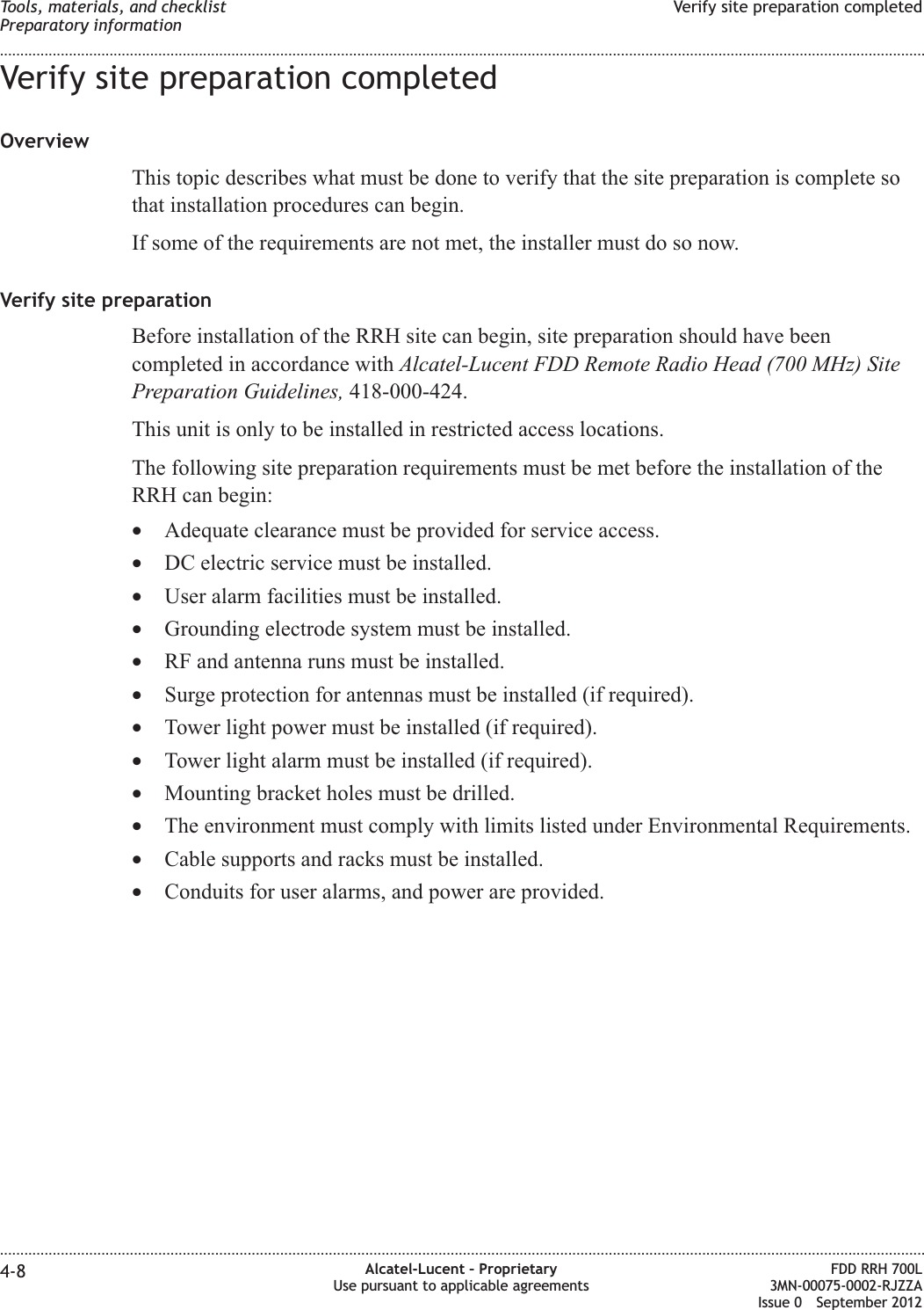 Verify site preparation completedOverviewThis topic describes what must be done to verify that the site preparation is complete sothat installation procedures can begin.If some of the requirements are not met, the installer must do so now.Verify site preparationBefore installation of the RRH site can begin, site preparation should have beencompleted in accordance with Alcatel-Lucent FDD Remote Radio Head (700 MHz) SitePreparation Guidelines, 418-000-424.This unit is only to be installed in restricted access locations.The following site preparation requirements must be met before the installation of theRRH can begin:•Adequate clearance must be provided for service access.•DC electric service must be installed.•User alarm facilities must be installed.•Grounding electrode system must be installed.•RF and antenna runs must be installed.•Surge protection for antennas must be installed (if required).•Tower light power must be installed (if required).•Tower light alarm must be installed (if required).•Mounting bracket holes must be drilled.•The environment must comply with limits listed under Environmental Requirements.•Cable supports and racks must be installed.•Conduits for user alarms, and power are provided.Tools, materials, and checklistPreparatory informationVerify site preparation completed........................................................................................................................................................................................................................................................................................................................................................................................................................................................................4-8 Alcatel-Lucent – ProprietaryUse pursuant to applicable agreementsFDD RRH 700L3MN-00075-0002-RJZZAIssue 0 September 2012