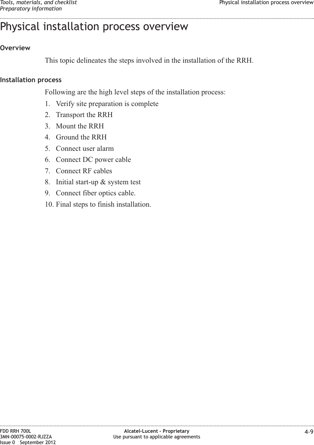 Physical installation process overviewOverviewThis topic delineates the steps involved in the installation of the RRH.Installation processFollowing are the high level steps of the installation process:1. Verify site preparation is complete2. Transport the RRH3. Mount the RRH4. Ground the RRH5. Connect user alarm6. Connect DC power cable7. Connect RF cables8. Initial start-up &amp; system test9. Connect fiber optics cable.10. Final steps to finish installation.Tools, materials, and checklistPreparatory informationPhysical installation process overview........................................................................................................................................................................................................................................................................................................................................................................................................................................................................FDD RRH 700L3MN-00075-0002-RJZZAIssue 0 September 2012Alcatel-Lucent – ProprietaryUse pursuant to applicable agreements 4-9