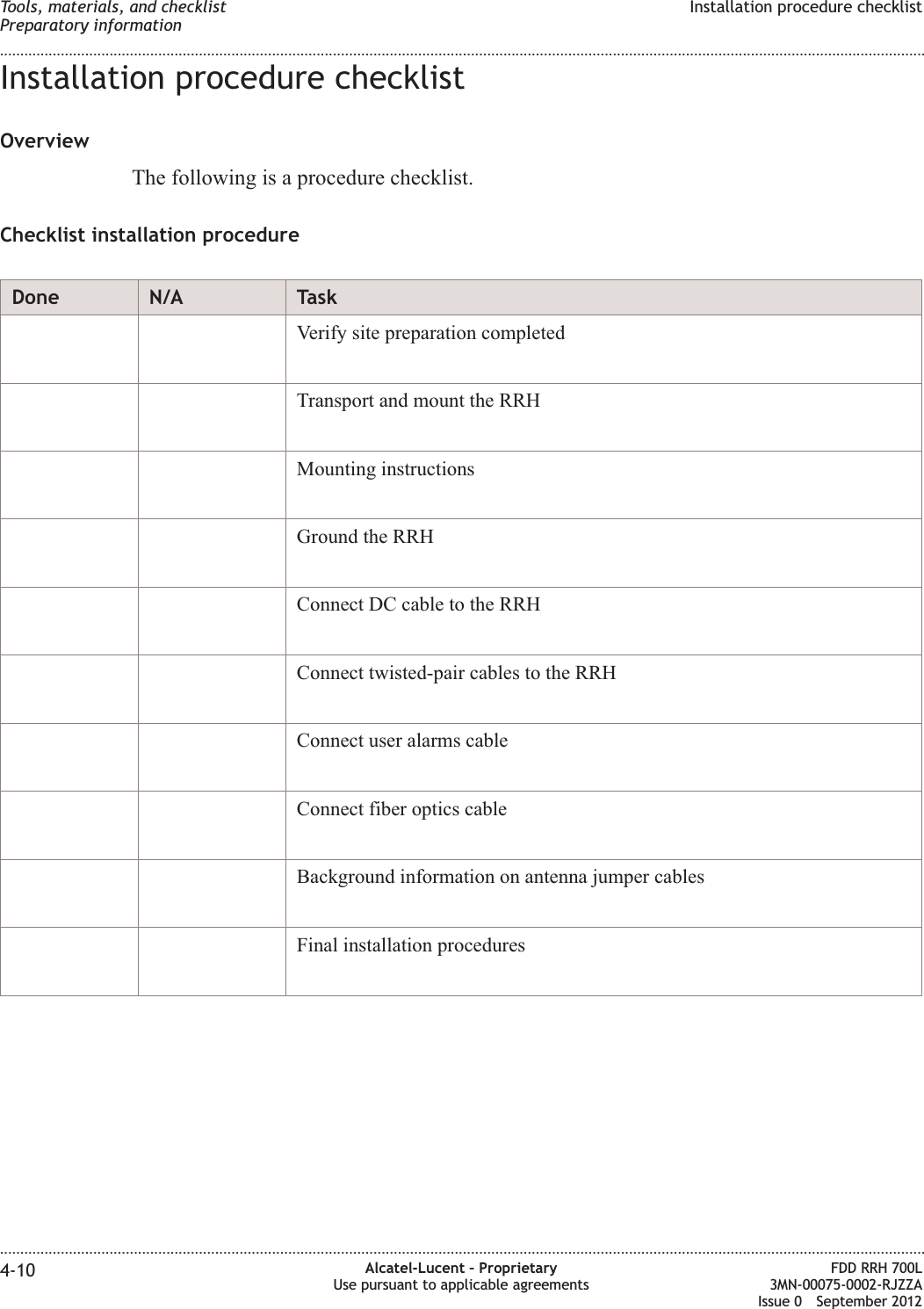 Installation procedure checklistOverviewThe following is a procedure checklist.Checklist installation procedureDone N/A TaskVerify site preparation completedTransport and mount the RRHMounting instructionsGround the RRHConnect DC cable to the RRHConnect twisted-pair cables to the RRHConnect user alarms cableConnect fiber optics cableBackground information on antenna jumper cablesFinal installation proceduresTools, materials, and checklistPreparatory informationInstallation procedure checklist........................................................................................................................................................................................................................................................................................................................................................................................................................................................................4-10 Alcatel-Lucent – ProprietaryUse pursuant to applicable agreementsFDD RRH 700L3MN-00075-0002-RJZZAIssue 0 September 2012