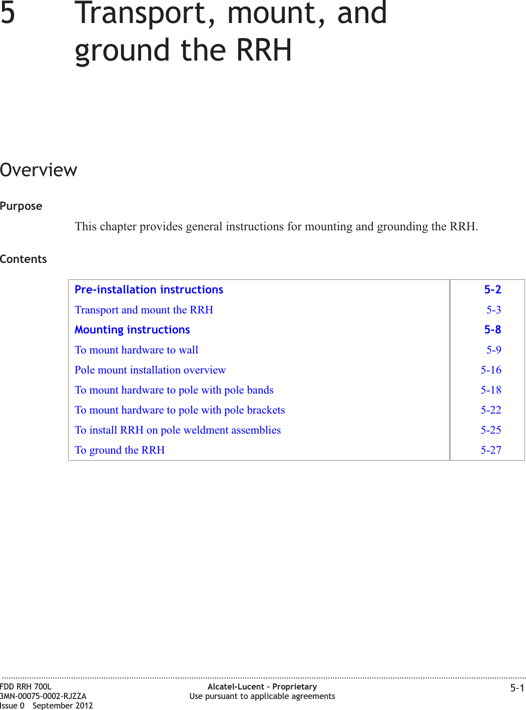 55Transport, mount, andground the RRHOverviewPurposeThis chapter provides general instructions for mounting and grounding the RRH.ContentsPre-installation instructions 5-2Transport and mount the RRH 5-3Mounting instructions 5-8To mount hardware to wall 5-9Pole mount installation overview 5-16To mount hardware to pole with pole bands 5-18To mount hardware to pole with pole brackets 5-22To install RRH on pole weldment assemblies 5-25To ground the RRH 5-27...................................................................................................................................................................................................................................FDD RRH 700L3MN-00075-0002-RJZZAIssue 0 September 2012Alcatel-Lucent – ProprietaryUse pursuant to applicable agreements 5-1