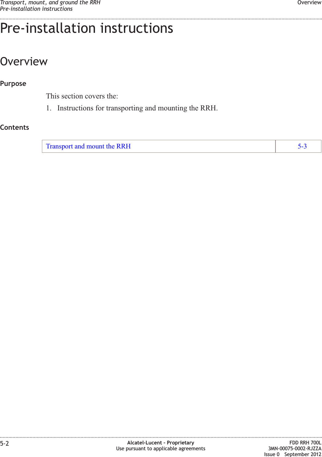 Pre-installation instructionsOverviewPurposeThis section covers the:1. Instructions for transporting and mounting the RRH.ContentsTransport and mount the RRH 5-3Transport, mount, and ground the RRHPre-installation instructionsOverview........................................................................................................................................................................................................................................................................................................................................................................................................................................................................5-2 Alcatel-Lucent – ProprietaryUse pursuant to applicable agreementsFDD RRH 700L3MN-00075-0002-RJZZAIssue 0 September 2012