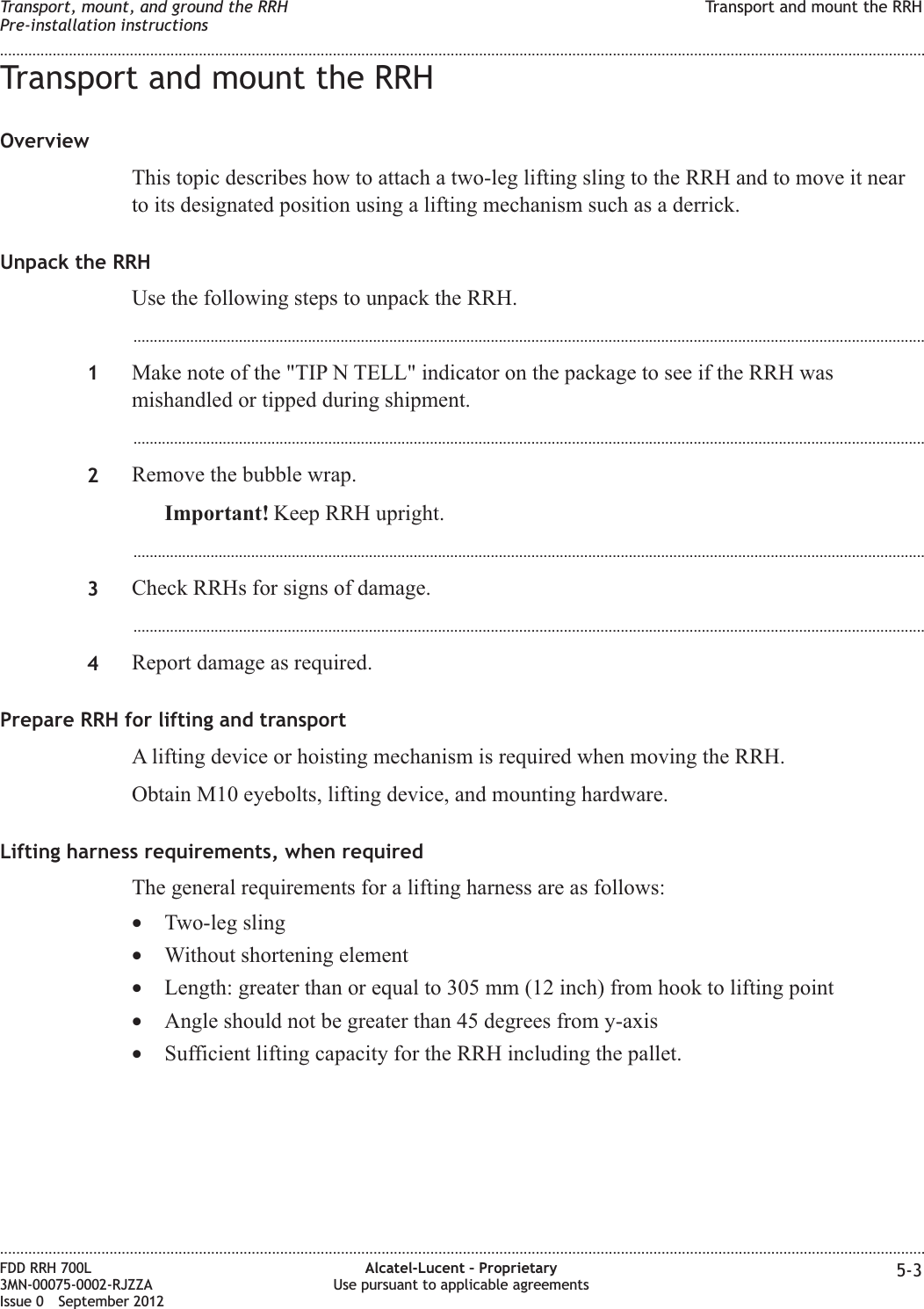 Transport and mount the RRHOverviewThis topic describes how to attach a two-leg lifting sling to the RRH and to move it nearto its designated position using a lifting mechanism such as a derrick.Unpack the RRHUse the following steps to unpack the RRH....................................................................................................................................................................................................1Make note of the &quot;TIP N TELL&quot; indicator on the package to see if the RRH wasmishandled or tipped during shipment....................................................................................................................................................................................................2Remove the bubble wrap.Important! Keep RRH upright....................................................................................................................................................................................................3Check RRHs for signs of damage....................................................................................................................................................................................................4Report damage as required.Prepare RRH for lifting and transportA lifting device or hoisting mechanism is required when moving the RRH.Obtain M10 eyebolts, lifting device, and mounting hardware.Lifting harness requirements, when requiredThe general requirements for a lifting harness are as follows:•Two-leg sling•Without shortening element•Length: greater than or equal to 305 mm (12 inch) from hook to lifting point•Angle should not be greater than 45 degrees from y-axis•Sufficient lifting capacity for the RRH including the pallet.Transport, mount, and ground the RRHPre-installation instructionsTransport and mount the RRH........................................................................................................................................................................................................................................................................................................................................................................................................................................................................FDD RRH 700L3MN-00075-0002-RJZZAIssue 0 September 2012Alcatel-Lucent – ProprietaryUse pursuant to applicable agreements 5-3