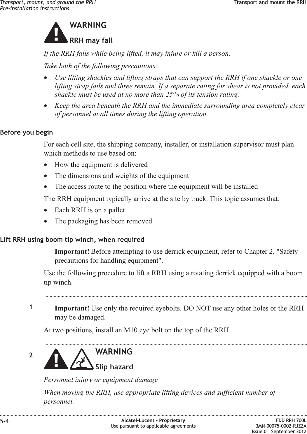 WARNINGRRH may fallIf the RRH falls while being lifted, it may injure or kill a person.Take both of the following precautions:•Use lifting shackles and lifting straps that can support the RRH if one shackle or onelifting strap fails and three remain. If a separate rating for shear is not provided, eachshackle must be used at no more than 25% of its tension rating.•Keep the area beneath the RRH and the immediate surrounding area completely clearof personnel at all times during the lifting operation.Before you beginFor each cell site, the shipping company, installer, or installation supervisor must planwhich methods to use based on:•How the equipment is delivered•The dimensions and weights of the equipment•The access route to the position where the equipment will be installedThe RRH equipment typically arrive at the site by truck. This topic assumes that:•Each RRH is on a pallet•The packaging has been removed.Lift RRH using boom tip winch, when requiredImportant! Before attempting to use derrick equipment, refer to Chapter 2, &quot;Safetyprecautions for handling equipment&quot;.Use the following procedure to lift a RRH using a rotating derrick equipped with a boomtip winch....................................................................................................................................................................................................1Important! Use only the required eyebolts. DO NOT use any other holes or the RRHmay be damaged.At two positions, install an M10 eye bolt on the top of the RRH....................................................................................................................................................................................................2WARNINGSlip hazardPersonnel injury or equipment damageWhen moving the RRH, use appropriate lifting devices and sufficient number ofpersonnel.Transport, mount, and ground the RRHPre-installation instructionsTransport and mount the RRH........................................................................................................................................................................................................................................................................................................................................................................................................................................................................5-4 Alcatel-Lucent – ProprietaryUse pursuant to applicable agreementsFDD RRH 700L3MN-00075-0002-RJZZAIssue 0 September 2012