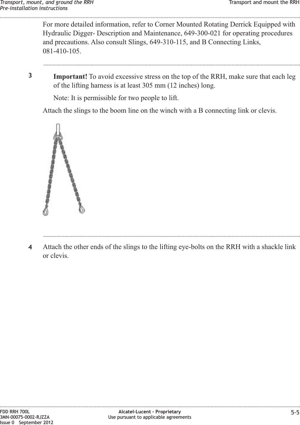 For more detailed information, refer to Corner Mounted Rotating Derrick Equipped withHydraulic Digger- Description and Maintenance, 649-300-021 for operating proceduresand precautions. Also consult Slings, 649-310-115, and B Connecting Links,081-410-105....................................................................................................................................................................................................3Important! To avoid excessive stress on the top of the RRH, make sure that each legof the lifting harness is at least 305 mm (12 inches) long.Note: It is permissible for two people to lift.Attach the slings to the boom line on the winch with a B connecting link or clevis....................................................................................................................................................................................................4Attach the other ends of the slings to the lifting eye-bolts on the RRH with a shackle linkor clevis.Transport, mount, and ground the RRHPre-installation instructionsTransport and mount the RRH........................................................................................................................................................................................................................................................................................................................................................................................................................................................................FDD RRH 700L3MN-00075-0002-RJZZAIssue 0 September 2012Alcatel-Lucent – ProprietaryUse pursuant to applicable agreements 5-5