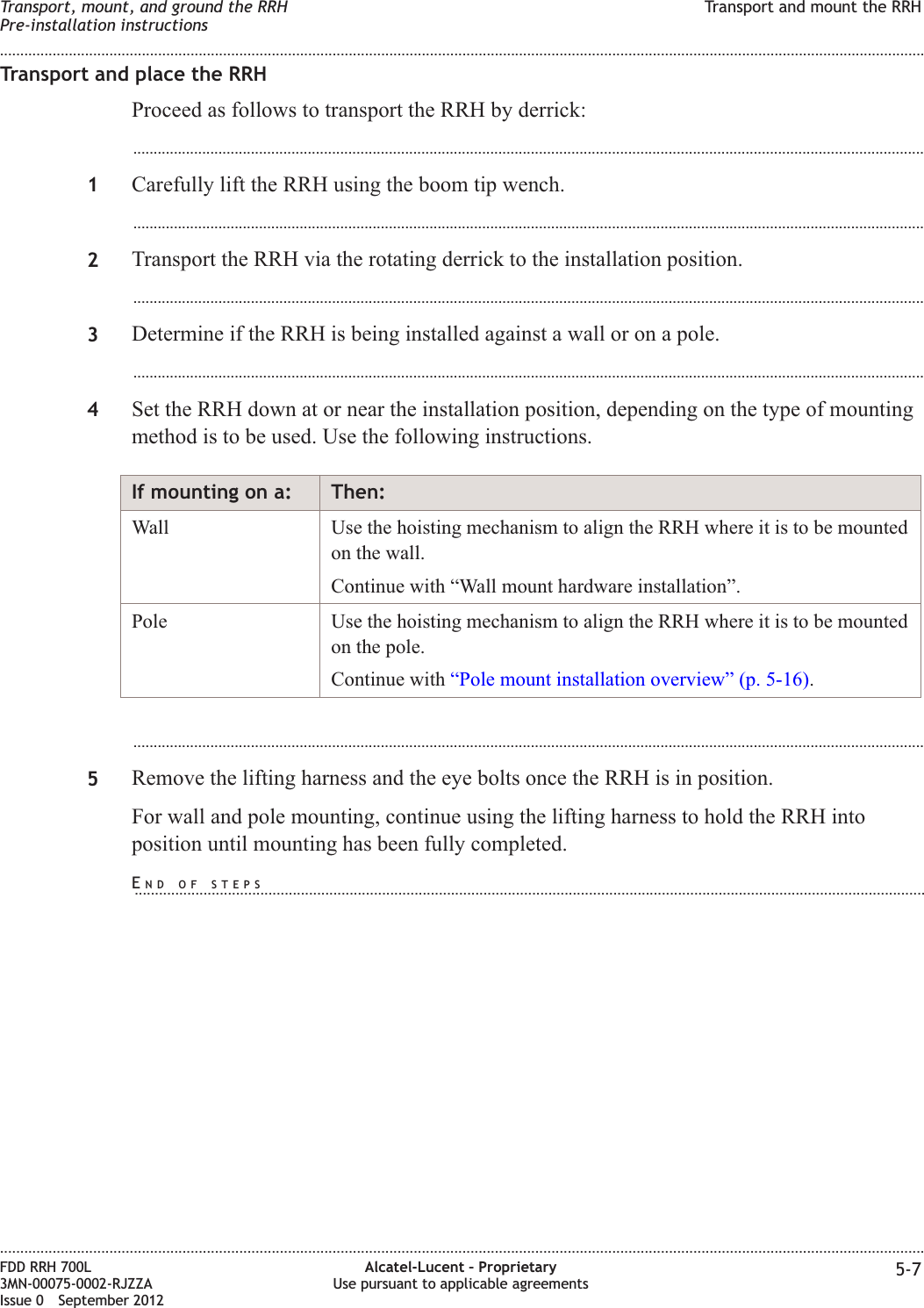 Transport and place the RRHProceed as follows to transport the RRH by derrick:...................................................................................................................................................................................................1Carefully lift the RRH using the boom tip wench....................................................................................................................................................................................................2Transport the RRH via the rotating derrick to the installation position....................................................................................................................................................................................................3Determine if the RRH is being installed against a wall or on a pole....................................................................................................................................................................................................4Set the RRH down at or near the installation position, depending on the type of mountingmethod is to be used. Use the following instructions.If mounting on a: Then:Wall Use the hoisting mechanism to align the RRH where it is to be mountedon the wall.Continue with “Wall mount hardware installation”.Pole Use the hoisting mechanism to align the RRH where it is to be mountedon the pole.Continue with “Pole mount installation overview” (p. 5-16)....................................................................................................................................................................................................5Remove the lifting harness and the eye bolts once the RRH is in position.For wall and pole mounting, continue using the lifting harness to hold the RRH intoposition until mounting has been fully completed.Transport, mount, and ground the RRHPre-installation instructionsTransport and mount the RRH........................................................................................................................................................................................................................................................................................................................................................................................................................................................................FDD RRH 700L3MN-00075-0002-RJZZAIssue 0 September 2012Alcatel-Lucent – ProprietaryUse pursuant to applicable agreements 5-7END OF STEPS...................................................................................................................................................................................................