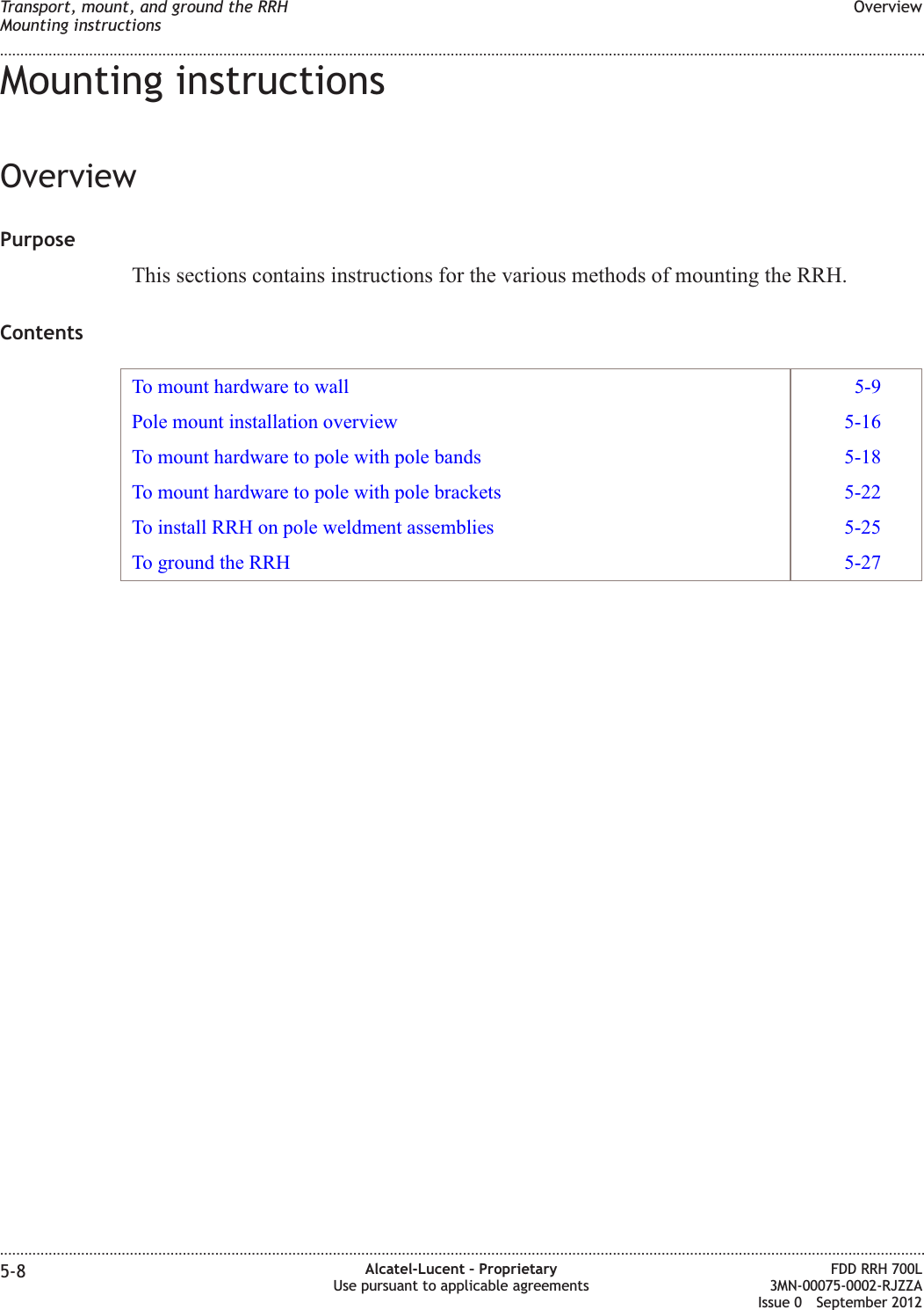 Mounting instructionsOverviewPurposeThis sections contains instructions for the various methods of mounting the RRH.ContentsTo mount hardware to wall 5-9Pole mount installation overview 5-16To mount hardware to pole with pole bands 5-18To mount hardware to pole with pole brackets 5-22To install RRH on pole weldment assemblies 5-25To ground the RRH 5-27Transport, mount, and ground the RRHMounting instructionsOverview........................................................................................................................................................................................................................................................................................................................................................................................................................................................................5-8 Alcatel-Lucent – ProprietaryUse pursuant to applicable agreementsFDD RRH 700L3MN-00075-0002-RJZZAIssue 0 September 2012