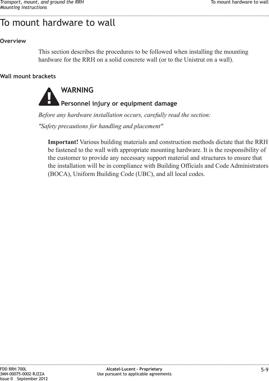 To mount hardware to wallOverviewThis section describes the procedures to be followed when installing the mountinghardware for the RRH on a solid concrete wall (or to the Unistrut on a wall).Wall mount bracketsWARNINGPersonnel injury or equipment damageBefore any hardware installation occurs, carefully read the section:&quot;Safety precautions for handling and placement&quot;Important! Various building materials and construction methods dictate that the RRHbe fastened to the wall with appropriate mounting hardware. It is the responsibility ofthe customer to provide any necessary support material and structures to ensure thatthe installation will be in compliance with Building Officials and Code Administrators(BOCA), Uniform Building Code (UBC), and all local codes.Transport, mount, and ground the RRHMounting instructionsTo mount hardware to wall........................................................................................................................................................................................................................................................................................................................................................................................................................................................................FDD RRH 700L3MN-00075-0002-RJZZAIssue 0 September 2012Alcatel-Lucent – ProprietaryUse pursuant to applicable agreements 5-9