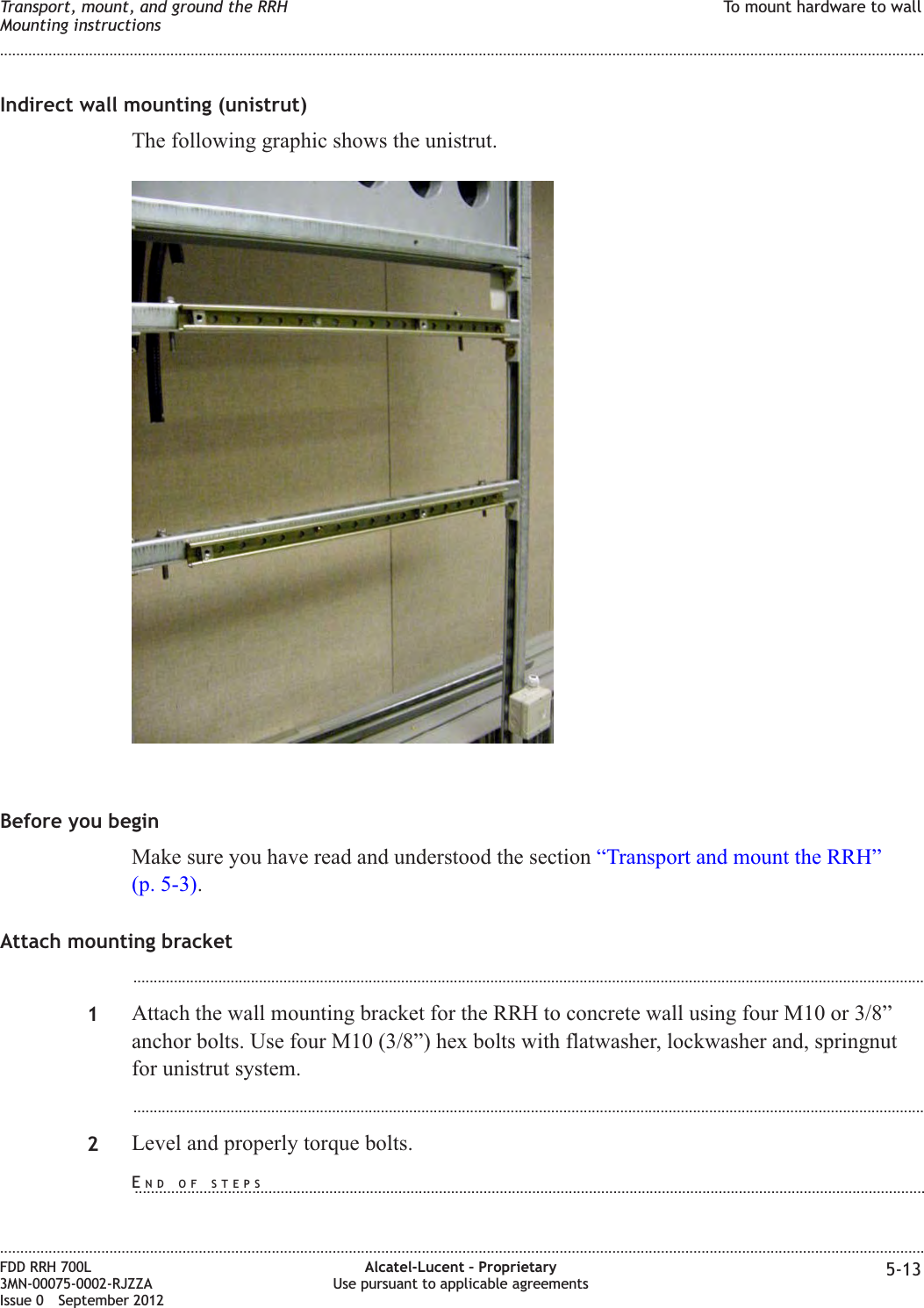 Indirect wall mounting (unistrut)The following graphic shows the unistrut.Before you beginMake sure you have read and understood the section “Transport and mount the RRH”(p. 5-3).Attach mounting bracket...................................................................................................................................................................................................1Attach the wall mounting bracket for the RRH to concrete wall using four M10 or 3/8”anchor bolts. Use four M10 (3/8”) hex bolts with flatwasher, lockwasher and, springnutfor unistrut system....................................................................................................................................................................................................2Level and properly torque bolts.Transport, mount, and ground the RRHMounting instructionsTo mount hardware to wall........................................................................................................................................................................................................................................................................................................................................................................................................................................................................FDD RRH 700L3MN-00075-0002-RJZZAIssue 0 September 2012Alcatel-Lucent – ProprietaryUse pursuant to applicable agreements 5-13END OF STEPS...................................................................................................................................................................................................