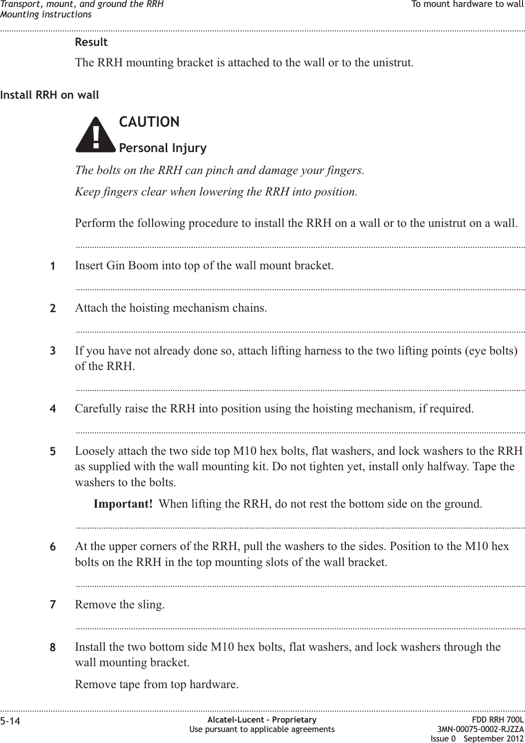 ResultThe RRH mounting bracket is attached to the wall or to the unistrut.Install RRH on wallCAUTIONPersonal InjuryThe bolts on the RRH can pinch and damage your fingers.Keep fingers clear when lowering the RRH into position.Perform the following procedure to install the RRH on a wall or to the unistrut on a wall....................................................................................................................................................................................................1Insert Gin Boom into top of the wall mount bracket....................................................................................................................................................................................................2Attach the hoisting mechanism chains....................................................................................................................................................................................................3If you have not already done so, attach lifting harness to the two lifting points (eye bolts)of the RRH....................................................................................................................................................................................................4Carefully raise the RRH into position using the hoisting mechanism, if required....................................................................................................................................................................................................5Loosely attach the two side top M10 hex bolts, flat washers, and lock washers to the RRHas supplied with the wall mounting kit. Do not tighten yet, install only halfway. Tape thewashers to the bolts.Important! When lifting the RRH, do not rest the bottom side on the ground....................................................................................................................................................................................................6At the upper corners of the RRH, pull the washers to the sides. Position to the M10 hexbolts on the RRH in the top mounting slots of the wall bracket....................................................................................................................................................................................................7Remove the sling....................................................................................................................................................................................................8Install the two bottom side M10 hex bolts, flat washers, and lock washers through thewall mounting bracket.Remove tape from top hardware.Transport, mount, and ground the RRHMounting instructionsTo mount hardware to wall........................................................................................................................................................................................................................................................................................................................................................................................................................................................................5-14 Alcatel-Lucent – ProprietaryUse pursuant to applicable agreementsFDD RRH 700L3MN-00075-0002-RJZZAIssue 0 September 2012