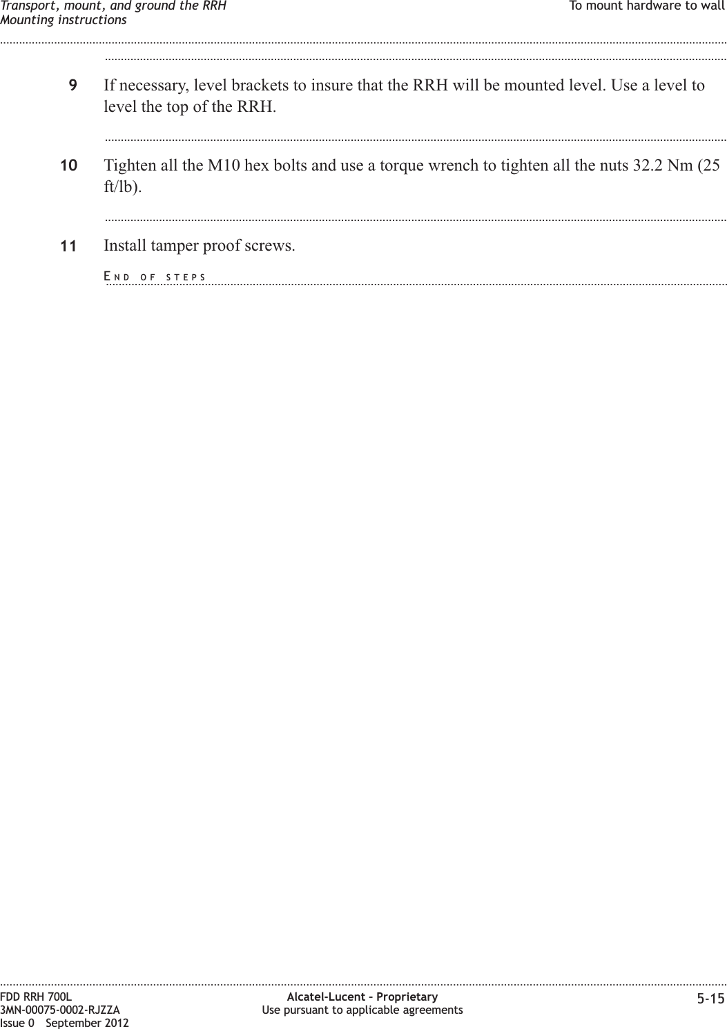 ...................................................................................................................................................................................................9If necessary, level brackets to insure that the RRH will be mounted level. Use a level tolevel the top of the RRH....................................................................................................................................................................................................10 Tighten all the M10 hex bolts and use a torque wrench to tighten all the nuts 32.2 Nm (25ft/lb)....................................................................................................................................................................................................11 Install tamper proof screws.Transport, mount, and ground the RRHMounting instructionsTo mount hardware to wall........................................................................................................................................................................................................................................................................................................................................................................................................................................................................FDD RRH 700L3MN-00075-0002-RJZZAIssue 0 September 2012Alcatel-Lucent – ProprietaryUse pursuant to applicable agreements 5-15END OF STEPS...................................................................................................................................................................................................