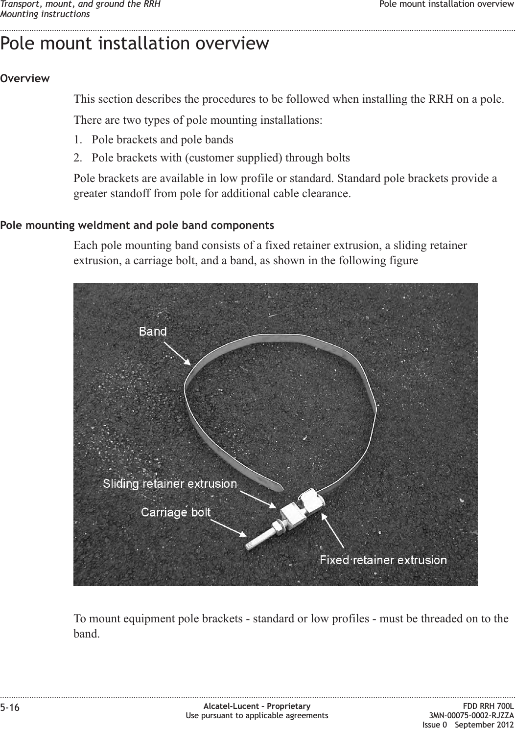 Pole mount installation overviewOverviewThis section describes the procedures to be followed when installing the RRH on a pole.There are two types of pole mounting installations:1. Pole brackets and pole bands2. Pole brackets with (customer supplied) through boltsPole brackets are available in low profile or standard. Standard pole brackets provide agreater standoff from pole for additional cable clearance.Pole mounting weldment and pole band componentsEach pole mounting band consists of a fixed retainer extrusion, a sliding retainerextrusion, a carriage bolt, and a band, as shown in the following figureTo mount equipment pole brackets - standard or low profiles - must be threaded on to theband.Transport, mount, and ground the RRHMounting instructionsPole mount installation overview........................................................................................................................................................................................................................................................................................................................................................................................................................................................................5-16 Alcatel-Lucent – ProprietaryUse pursuant to applicable agreementsFDD RRH 700L3MN-00075-0002-RJZZAIssue 0 September 2012