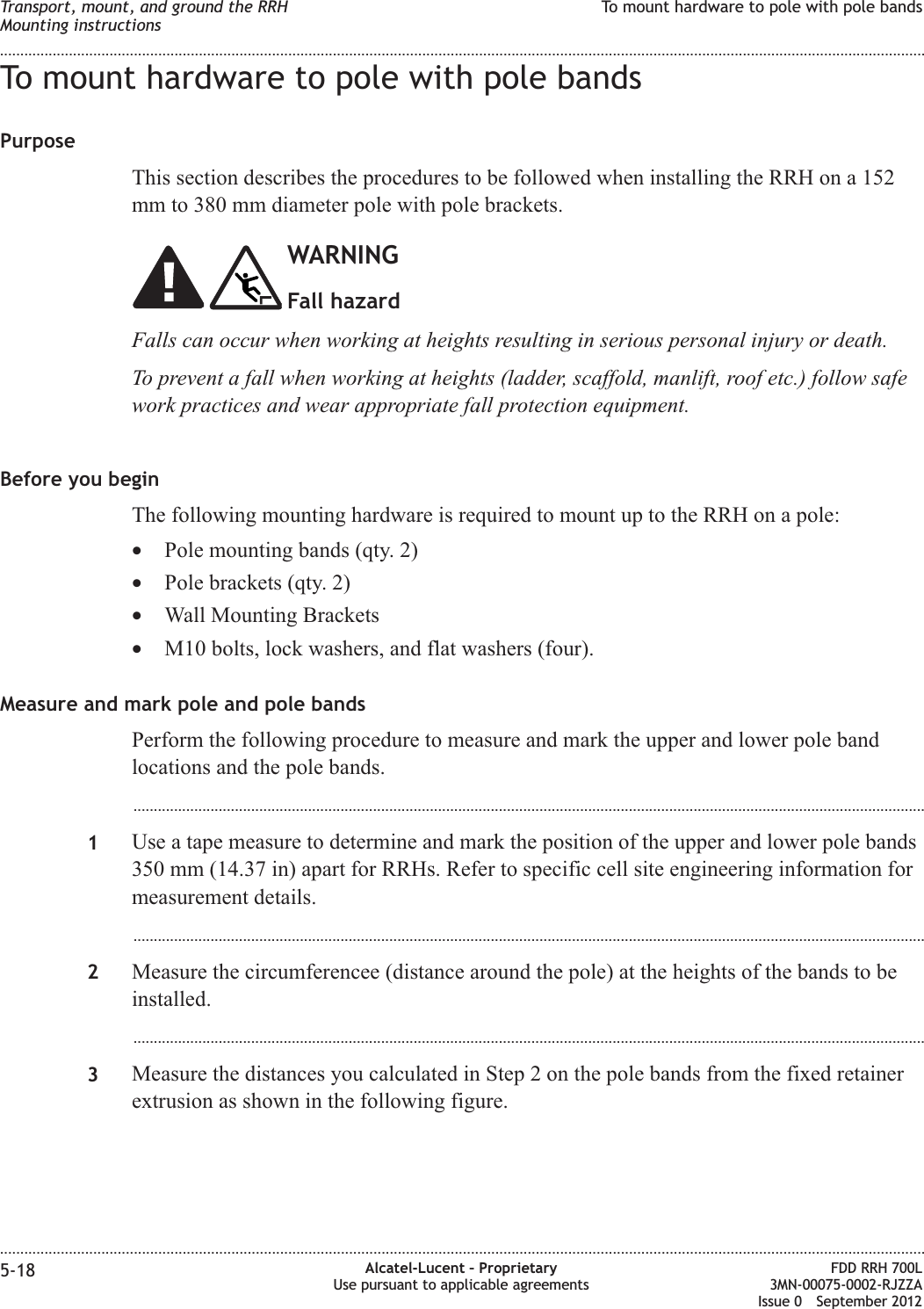 To mount hardware to pole with pole bandsPurposeThis section describes the procedures to be followed when installing the RRH on a 152mm to 380 mm diameter pole with pole brackets.WARNINGFall hazardFalls can occur when working at heights resulting in serious personal injury or death.To prevent a fall when working at heights (ladder, scaffold, manlift, roof etc.) follow safework practices and wear appropriate fall protection equipment.Before you beginThe following mounting hardware is required to mount up to the RRH on a pole:•Pole mounting bands (qty. 2)•Pole brackets (qty. 2)•Wall Mounting Brackets•M10 bolts, lock washers, and flat washers (four).Measure and mark pole and pole bandsPerform the following procedure to measure and mark the upper and lower pole bandlocations and the pole bands....................................................................................................................................................................................................1Use a tape measure to determine and mark the position of the upper and lower pole bands350 mm (14.37 in) apart for RRHs. Refer to specific cell site engineering information formeasurement details....................................................................................................................................................................................................2Measure the circumferencee (distance around the pole) at the heights of the bands to beinstalled....................................................................................................................................................................................................3Measure the distances you calculated in Step 2 on the pole bands from the fixed retainerextrusion as shown in the following figure.Transport, mount, and ground the RRHMounting instructionsTo mount hardware to pole with pole bands........................................................................................................................................................................................................................................................................................................................................................................................................................................................................5-18 Alcatel-Lucent – ProprietaryUse pursuant to applicable agreementsFDD RRH 700L3MN-00075-0002-RJZZAIssue 0 September 2012