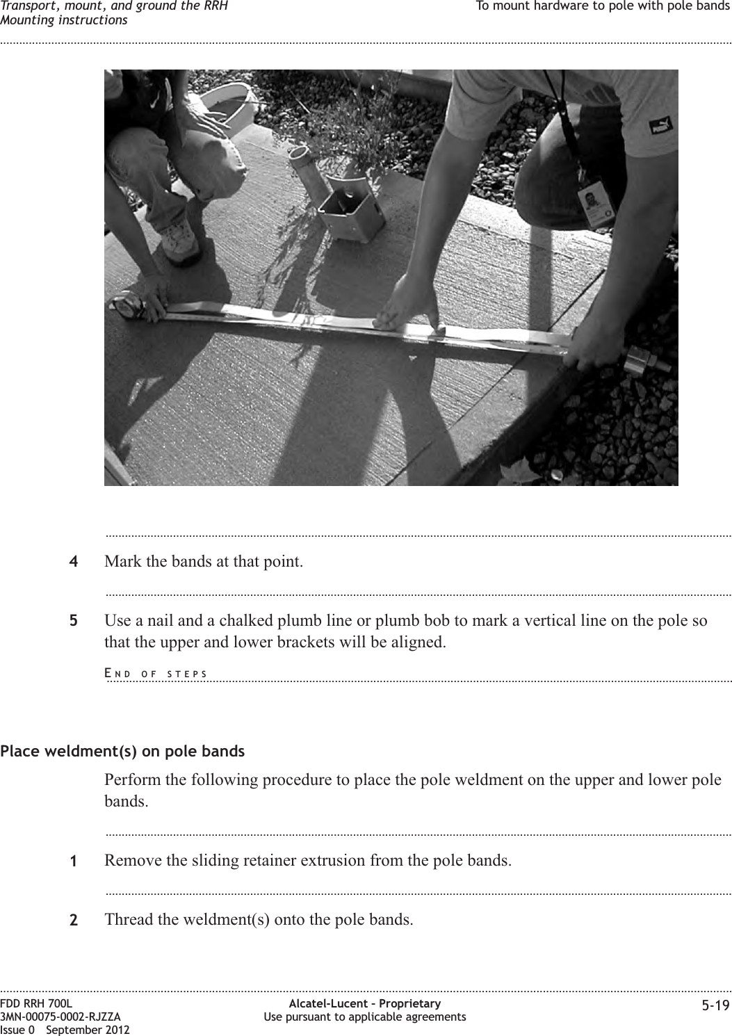 ...................................................................................................................................................................................................4Mark the bands at that point....................................................................................................................................................................................................5Use a nail and a chalked plumb line or plumb bob to mark a vertical line on the pole sothat the upper and lower brackets will be aligned.Place weldment(s) on pole bandsPerform the following procedure to place the pole weldment on the upper and lower polebands....................................................................................................................................................................................................1Remove the sliding retainer extrusion from the pole bands....................................................................................................................................................................................................2Thread the weldment(s) onto the pole bands.Transport, mount, and ground the RRHMounting instructionsTo mount hardware to pole with pole bands........................................................................................................................................................................................................................................................................................................................................................................................................................................................................FDD RRH 700L3MN-00075-0002-RJZZAIssue 0 September 2012Alcatel-Lucent – ProprietaryUse pursuant to applicable agreements 5-19END OF STEPS...................................................................................................................................................................................................