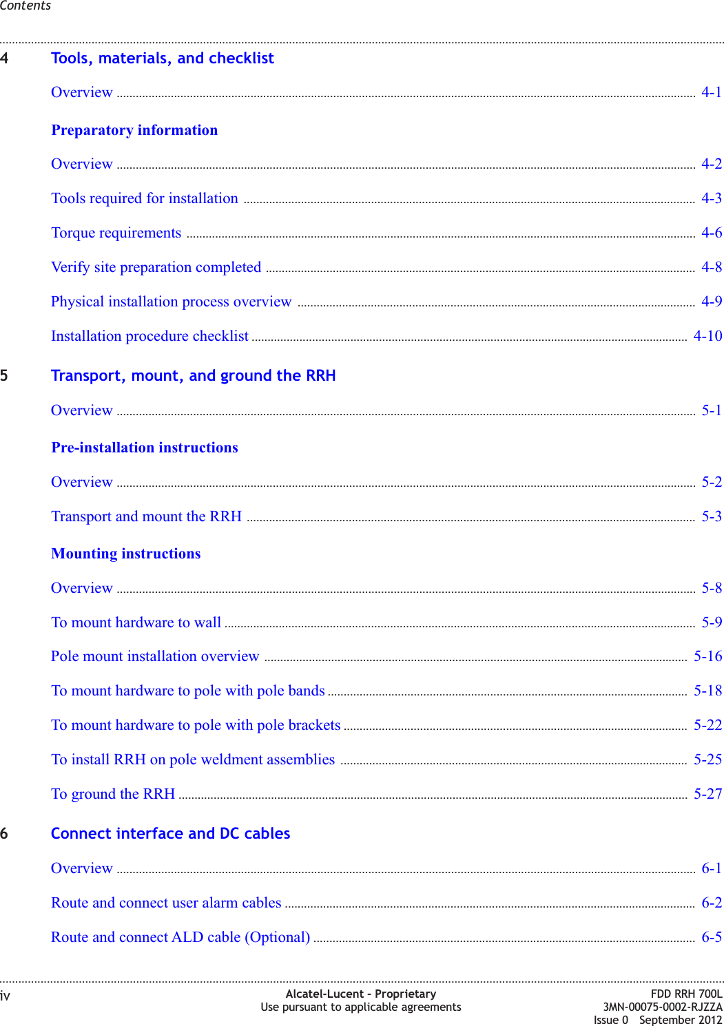 4Tools, materials, and checklistOverview ...................................................................................................................................................................................... 4-14-1Preparatory informationOverview ...................................................................................................................................................................................... 4-24-2Tools required for installation .............................................................................................................................................. 4-34-3Torque requirements ................................................................................................................................................................ 4-64-6Verify site preparation completed ....................................................................................................................................... 4-84-8Physical installation process overview ............................................................................................................................. 4-94-9Installation procedure checklist ......................................................................................................................................... 4-104-105Transport, mount, and ground the RRHOverview ...................................................................................................................................................................................... 5-15-1Pre-installation instructionsOverview ...................................................................................................................................................................................... 5-25-2Transport and mount the RRH ............................................................................................................................................. 5-35-3Mounting instructionsOverview ...................................................................................................................................................................................... 5-85-8To mount hardware to wall .................................................................................................................................................... 5-95-9Pole mount installation overview ..................................................................................................................................... 5-165-16To mount hardware to pole with pole bands ................................................................................................................. 5-185-18To mount hardware to pole with pole brackets ............................................................................................................ 5-225-22To install RRH on pole weldment assemblies ............................................................................................................. 5-255-25To ground the RRH ................................................................................................................................................................ 5-275-276Connect interface and DC cablesOverview ...................................................................................................................................................................................... 6-16-1Route and connect user alarm cables ................................................................................................................................. 6-26-2Route and connect ALD cable (Optional) ........................................................................................................................ 6-56-5Contents........................................................................................................................................................................................................................................................................................................................................................................................................................................................................iv Alcatel-Lucent – ProprietaryUse pursuant to applicable agreementsFDD RRH 700L3MN-00075-0002-RJZZAIssue 0 September 2012