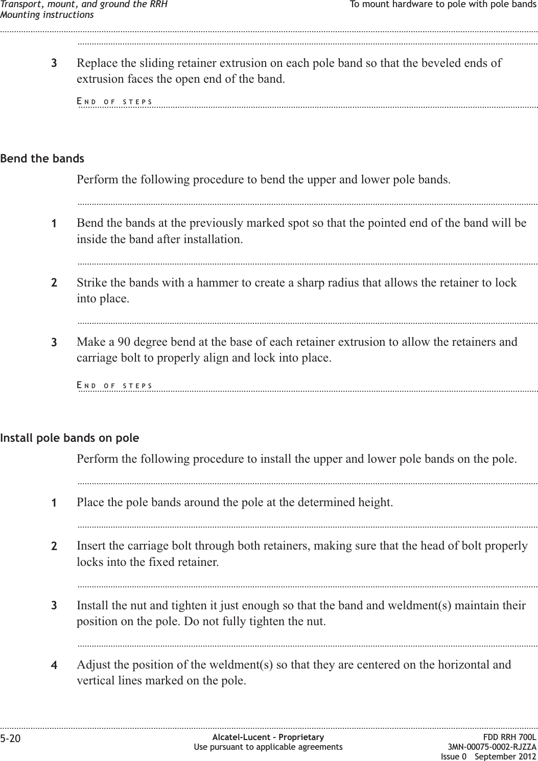 ...................................................................................................................................................................................................3Replace the sliding retainer extrusion on each pole band so that the beveled ends ofextrusion faces the open end of the band.Bend the bandsPerform the following procedure to bend the upper and lower pole bands....................................................................................................................................................................................................1Bend the bands at the previously marked spot so that the pointed end of the band will beinside the band after installation....................................................................................................................................................................................................2Strike the bands with a hammer to create a sharp radius that allows the retainer to lockinto place....................................................................................................................................................................................................3Make a 90 degree bend at the base of each retainer extrusion to allow the retainers andcarriage bolt to properly align and lock into place.Install pole bands on polePerform the following procedure to install the upper and lower pole bands on the pole....................................................................................................................................................................................................1Place the pole bands around the pole at the determined height....................................................................................................................................................................................................2Insert the carriage bolt through both retainers, making sure that the head of bolt properlylocks into the fixed retainer....................................................................................................................................................................................................3Install the nut and tighten it just enough so that the band and weldment(s) maintain theirposition on the pole. Do not fully tighten the nut....................................................................................................................................................................................................4Adjust the position of the weldment(s) so that they are centered on the horizontal andvertical lines marked on the pole.Transport, mount, and ground the RRHMounting instructionsTo mount hardware to pole with pole bands........................................................................................................................................................................................................................................................................................................................................................................................................................................................................5-20 Alcatel-Lucent – ProprietaryUse pursuant to applicable agreementsFDD RRH 700L3MN-00075-0002-RJZZAIssue 0 September 2012END OF STEPS...................................................................................................................................................................................................END OF STEPS...................................................................................................................................................................................................