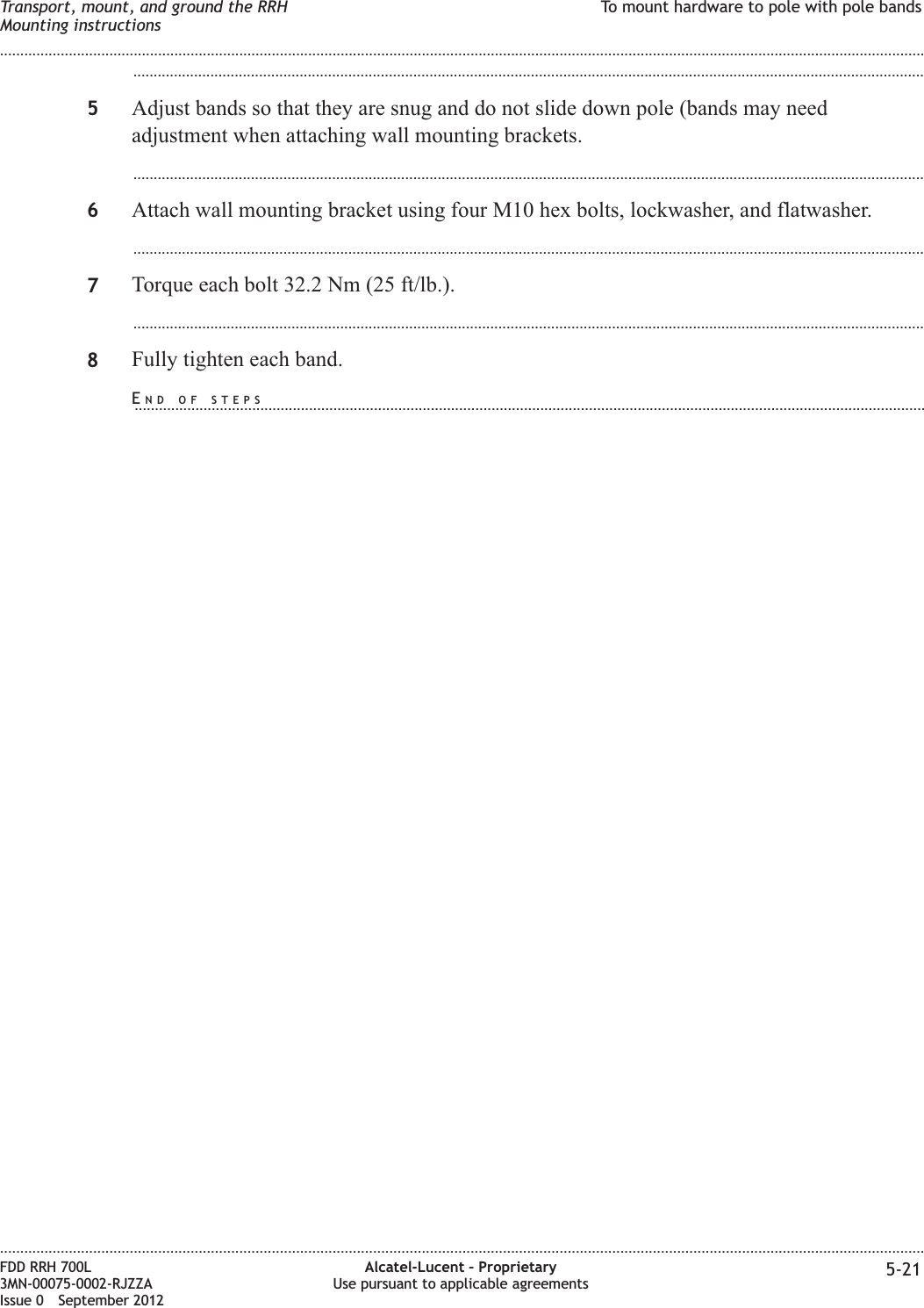 ...................................................................................................................................................................................................5Adjust bands so that they are snug and do not slide down pole (bands may needadjustment when attaching wall mounting brackets....................................................................................................................................................................................................6Attach wall mounting bracket using four M10 hex bolts, lockwasher, and flatwasher....................................................................................................................................................................................................7Torque each bolt 32.2 Nm (25 ft/lb.)....................................................................................................................................................................................................8Fully tighten each band.Transport, mount, and ground the RRHMounting instructionsTo mount hardware to pole with pole bands........................................................................................................................................................................................................................................................................................................................................................................................................................................................................FDD RRH 700L3MN-00075-0002-RJZZAIssue 0 September 2012Alcatel-Lucent – ProprietaryUse pursuant to applicable agreements 5-21END OF STEPS...................................................................................................................................................................................................