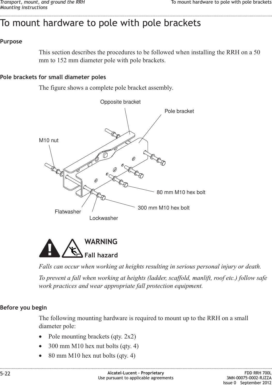 To mount hardware to pole with pole bracketsPurposeThis section describes the procedures to be followed when installing the RRH on a 50mm to 152 mm diameter pole with pole brackets.Pole brackets for small diameter polesThe figure shows a complete pole bracket assembly.WARNINGFall hazardFalls can occur when working at heights resulting in serious personal injury or death.To prevent a fall when working at heights (ladder, scaffold, manlift, roof etc.) follow safework practices and wear appropriate fall protection equipment.Before you beginThe following mounting hardware is required to mount up to the RRH on a smalldiameter pole:•Pole mounting brackets (qty. 2x2)•300 mm M10 hex nut bolts (qty. 4)•80 mm M10 hex nut bolts (qty. 4)Pole bracketOpposite bracket300 mm M10 hex bolt80 mm M10 hex boltLockwasherFlatwasherM10 nutTransport, mount, and ground the RRHMounting instructionsTo mount hardware to pole with pole brackets........................................................................................................................................................................................................................................................................................................................................................................................................................................................................5-22 Alcatel-Lucent – ProprietaryUse pursuant to applicable agreementsFDD RRH 700L3MN-00075-0002-RJZZAIssue 0 September 2012