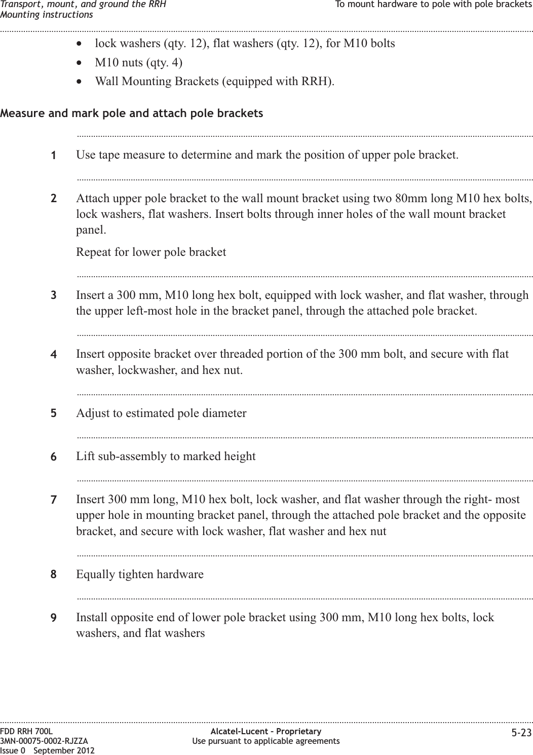 •lock washers (qty. 12), flat washers (qty. 12), for M10 bolts•M10 nuts (qty. 4)•Wall Mounting Brackets (equipped with RRH).Measure and mark pole and attach pole brackets...................................................................................................................................................................................................1Use tape measure to determine and mark the position of upper pole bracket....................................................................................................................................................................................................2Attach upper pole bracket to the wall mount bracket using two 80mm long M10 hex bolts,lock washers, flat washers. Insert bolts through inner holes of the wall mount bracketpanel.Repeat for lower pole bracket...................................................................................................................................................................................................3Insert a 300 mm, M10 long hex bolt, equipped with lock washer, and flat washer, throughthe upper left-most hole in the bracket panel, through the attached pole bracket....................................................................................................................................................................................................4Insert opposite bracket over threaded portion of the 300 mm bolt, and secure with flatwasher, lockwasher, and hex nut....................................................................................................................................................................................................5Adjust to estimated pole diameter...................................................................................................................................................................................................6Lift sub-assembly to marked height...................................................................................................................................................................................................7Insert 300 mm long, M10 hex bolt, lock washer, and flat washer through the right- mostupper hole in mounting bracket panel, through the attached pole bracket and the oppositebracket, and secure with lock washer, flat washer and hex nut...................................................................................................................................................................................................8Equally tighten hardware...................................................................................................................................................................................................9Install opposite end of lower pole bracket using 300 mm, M10 long hex bolts, lockwashers, and flat washersTransport, mount, and ground the RRHMounting instructionsTo mount hardware to pole with pole brackets........................................................................................................................................................................................................................................................................................................................................................................................................................................................................FDD RRH 700L3MN-00075-0002-RJZZAIssue 0 September 2012Alcatel-Lucent – ProprietaryUse pursuant to applicable agreements 5-23