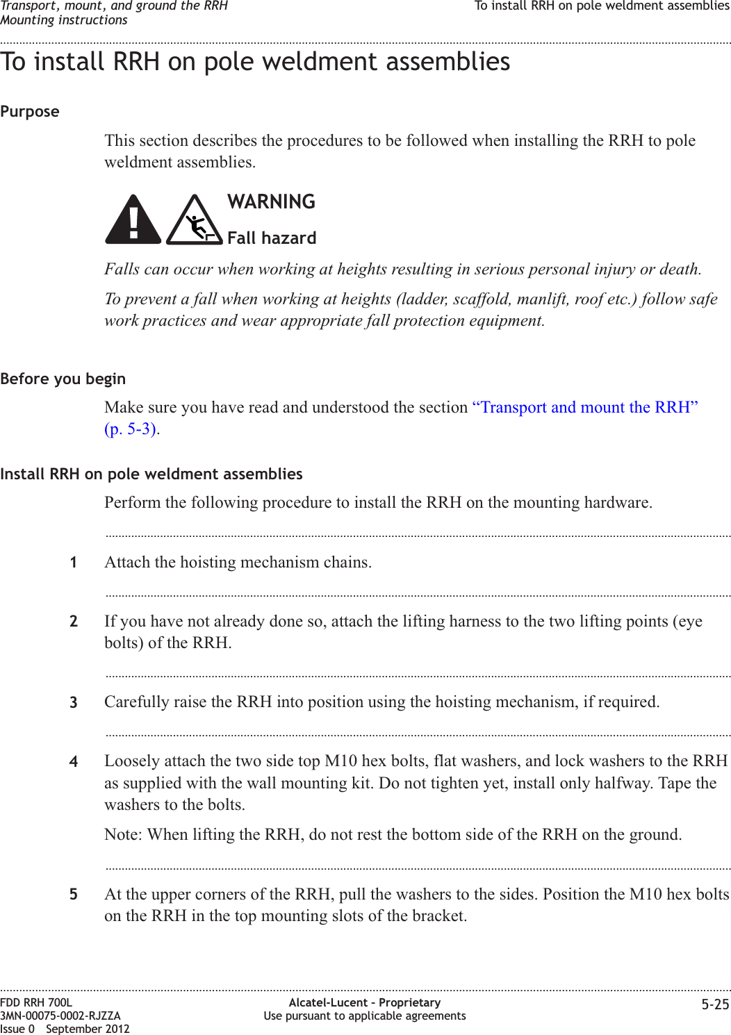 To install RRH on pole weldment assembliesPurposeThis section describes the procedures to be followed when installing the RRH to poleweldment assemblies.WARNINGFall hazardFalls can occur when working at heights resulting in serious personal injury or death.To prevent a fall when working at heights (ladder, scaffold, manlift, roof etc.) follow safework practices and wear appropriate fall protection equipment.Before you beginMake sure you have read and understood the section “Transport and mount the RRH”(p. 5-3).Install RRH on pole weldment assembliesPerform the following procedure to install the RRH on the mounting hardware....................................................................................................................................................................................................1Attach the hoisting mechanism chains....................................................................................................................................................................................................2If you have not already done so, attach the lifting harness to the two lifting points (eyebolts) of the RRH....................................................................................................................................................................................................3Carefully raise the RRH into position using the hoisting mechanism, if required....................................................................................................................................................................................................4Loosely attach the two side top M10 hex bolts, flat washers, and lock washers to the RRHas supplied with the wall mounting kit. Do not tighten yet, install only halfway. Tape thewashers to the bolts.Note: When lifting the RRH, do not rest the bottom side of the RRH on the ground....................................................................................................................................................................................................5At the upper corners of the RRH, pull the washers to the sides. Position the M10 hex boltson the RRH in the top mounting slots of the bracket.Transport, mount, and ground the RRHMounting instructionsTo install RRH on pole weldment assemblies........................................................................................................................................................................................................................................................................................................................................................................................................................................................................FDD RRH 700L3MN-00075-0002-RJZZAIssue 0 September 2012Alcatel-Lucent – ProprietaryUse pursuant to applicable agreements 5-25